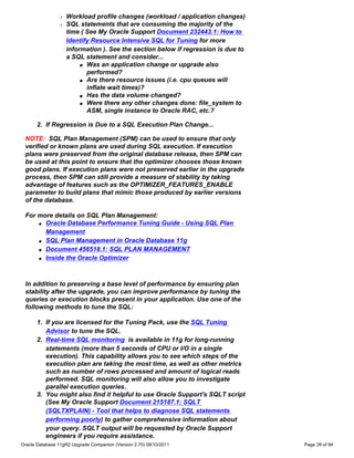 r   Workload profile changes (workload / application changes)
                r   SQL statements that are consuming the majority of the
                    time ( See My Oracle Support Document 232443.1: How to
                    Identify Resource Intensive SQL for Tuning for more
                    information ). See the section below if regression is due to
                    a SQL statement and consider...
                         s Was an application change or upgrade also

                           performed?
                         s Are there resource issues (i.e. cpu queues will

                           inflate wait times)?
                         s Has the data volume changed?

                         s Were there any other changes done: file_system to

                           ASM, single instance to Oracle RAC, etc.?

      2. If Regression is Due to a SQL Execution Plan Change...

 NOTE: SQL Plan Management (SPM) can be used to ensure that only
 verified or known plans are used during SQL execution. If execution
 plans were preserved from the original database release, then SPM can
 be used at this point to ensure that the optimizer chooses those known
 good plans. If execution plans were not preserved earlier in the upgrade
 process, then SPM can still provide a measure of stability by taking
 advantage of features such as the OPTIMIZER_FEATURES_ENABLE
 parameter to build plans that mimic those produced by earlier versions
 of the database.

 For more details on SQL Plan Management:
     q Oracle Database Performance Tuning Guide - Using SQL Plan

       Management
     q SQL Plan Management in Oracle Database 11g

     q Document 456518.1: SQL PLAN MANAGEMENT

     q Inside the Oracle Optimizer




 In addition to preserving a base level of performance by ensuring plan
 stability after the upgrade, you can improve performance by tuning the
 queries or execution blocks present in your application. Use one of the
 following methods to tune the SQL:

      1. If you are licensed for the Tuning Pack, use the SQL Tuning
         Advisor to tune the SQL.
      2. Real-time SQL monitoring is available in 11g for long-running
         statements (more than 5 seconds of CPU or I/O in a single
         execution). This capability allows you to see which steps of the
         execution plan are taking the most time, as well as other metrics
         such as number of rows processed and amount of logical reads
         performed. SQL monitoring will also allow you to investigate
         parallel execution queries.
      3. You might also find it helpful to use Oracle Support's SQLT script
         (See My Oracle Support Document 215187.1: SQLT
         (SQLTXPLAIN) - Tool that helps to diagnose SQL statements
         performing poorly) to gather comprehensive information about
         your query. SQLT output will be requested by Oracle Support
         engineers if you require assistance.
Oracle Database 11gR2 Upgrade Companion (Version 2.70) 08/10/2011                  Page 39 of 94
 