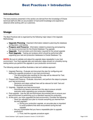 Best Practices > Introduction

Introduction
The best practices presented in this section are derived from the knowledge of Oracle
technical staff and offer an accumulation of real-world knowledge and experience
obtained while working with our customers.




Usage
The Best Practices tab is organized by the following major steps in the Upgrade
Methodology:

    q   Upgrade Planning: Important information related to planning the database
        configuration, and testing
    q   Prepare and Preserve: Information related to preserving and preparing
        the source environment for the Oracle Database 11g upgrade
    q   Upgrade: Final reminders and information required for the actual upgrade
    q   Post Upgrade: Testing and analysis which should be performed after
        upgrading your test and production databases to Oracle Database 11g

NOTE: Be sure to validate and adjust the upgrade steps repeatedly in your test
environment. Your final upgrade plan and execution steps should run smoothly during
testing before you perform the upgrade in your production environment.

The following sample workflow illustrates a test and validate approach:

    1. Upgrade Planning - Evaluate and document the plan for configuring and
       testing the upgrade procedure in your test environment
            r The documented plan resulting for this step will be relevant for Test,

               Stage, and Production environments
    2. Prepare and Preserve - Evaluate, document, and perform the steps to prepare
       your test environment
            r Decisions and steps outlined here will be relevant for both Test and

               Production environments
    3. Upgrade - Upgrade your test environment
            r Document any lessons learned from this step to ensure smooth

               execution when upgrading your production database.
    4. Post-upgrade - Use the tips and techniques documented here to ensure your
       test environment is performing up to a standard required for production
    5. At this point, you have upgraded the test environment. Consider the following:
            r Have you adjusted your plan to include everything you learned from

               the test upgrade?
                    s During your production upgrade, an accurate plan is important

                       to avoid problems that were encountered during the test
                       upgrade
            r Are you comfortable that you have a repeatable plan to upgrade

               production?
                    s If not, test the upgrade procedure again


  Oracle Database 11gR2 Upgrade Companion (Version 2.70) 08/10/2011                     Page 4 of 94
 