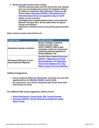4. Review possible causes of plan change
             r Find the execution plans from the old and the new releases

               (you can use sprepsql.sql to query the statspack schema
               for details of a particular SQL statement). Please see My
               Oracle Support Document 466350.1: Recording Access
               Path Information Prior to an upgrade to 10g or 11g for
               details on how to do this.
             r Investigate what changed between plans ( and review the

               Behavior Changes tab ); See the table below for typical
               causes and solutions.
             r Implement a solution to ensure you get the good execution

               plan.

 Some common causes and solutions are:


  Possible Cause                                   Possible Solutions
                                                   Review staitistics collection
                                                   method consider using
                                                   AUTO_SAMPLE_SIZE to take
  Suboptimal statistics collection
                                                   advatange of the new hash-based
                                                   statistics gathering algorithm in
                                                   Oracle Database 11g
                                                   See My Oracle Support Document
                                                   222627.1: Migrating to the Cost-
  Rule-based Optimizer to Cost-
                                                   Based Optimizer and Upgrading
  based Optimizer Migration
                                                   from Oracle Database 9i to 10g:
                                                   What to expect from the Optimizer


 Additional Suggestions

       q   Use an outline to obtain the desired plan, but make sure you have
           applied patches for 5893396, 5959914, and 6114166.
       q   As a last resort, use a hint to change the plan (if you know what
           kind of plan you want).


 For additional SQL tuning suggestions, please consult:

       q   Oracle Performance Tuning Guide, SQL Tuning Overview
       q   Document 390374.1: Oracle Performance Diagnostic Guide,
           Query Tuning




Oracle Database 11gR2 Upgrade Companion (Version 2.70) 08/10/2011                      Page 40 of 94
 