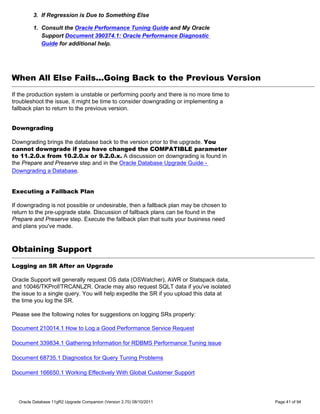 3. If Regression is Due to Something Else

        1. Consult the Oracle Performance Tuning Guide and My Oracle
           Support Document 390374.1: Oracle Performance Diagnostic
           Guide for additional help.




When All Else Fails...Going Back to the Previous Version
If the production system is unstable or performing poorly and there is no more time to
troubleshoot the issue, it might be time to consider downgrading or implementing a
fallback plan to return to the previous version.


Downgrading

Downgrading brings the database back to the version prior to the upgrade. You
cannot downgrade if you have changed the COMPATIBLE parameter
to 11.2.0.x from 10.2.0.x or 9.2.0.x. A discussion on downgrading is found in
the Prepare and Preserve step and in the Oracle Database Upgrade Guide -
Downgrading a Database.


Executing a Fallback Plan

If downgrading is not possible or undesirable, then a fallback plan may be chosen to
return to the pre-upgrade state. Discussion of fallback plans can be found in the
Prepare and Preserve step. Execute the fallback plan that suits your business need
and plans you've made.



Obtaining Support
Logging an SR After an Upgrade

Oracle Support will generally request OS data (OSWatcher), AWR or Statspack data,
and 10046/TKProf/TRCANLZR. Oracle may also request SQLT data if you've isolated
the issue to a single query. You will help expedite the SR if you upload this data at
the time you log the SR.

Please see the following notes for suggestions on logging SRs properly:

Document 210014.1 How to Log a Good Performance Service Request

Document 339834.1 Gathering Information for RDBMS Performance Tuning issue

Document 68735.1 Diagnostics for Query Tuning Problems

Document 166650.1 Working Effectively With Global Customer Support



  Oracle Database 11gR2 Upgrade Companion (Version 2.70) 08/10/2011                      Page 41 of 94
 