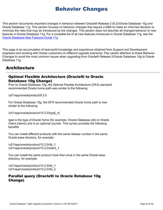 Behavior Changes

This section documents important changes in behavior between Oracle9i Release 2 (9.2)/Oracle Database 10g and
Oracle Database 11g. This section focuses on behavior changes that require a DBA to make an informed decision to
minimize the risks that may be introduced by the changes. This section does not describe all changed behavior or new
features in Oracle Database 11g. For a complete list of all new features introduced in Oracle Database 11g, see the
Oracle Database New Features Guide 11g



This page is an accumulation of real-world knowledge and experience obtained from Support and Development
engineers and working with Oracle customers on different upgrade scenarios. Pay careful attention to these Behavior
Changes to avoid the most common issues when upgrading from Oracle9i Release 2/Oracle Database 10g to Oracle
Database 11g.

  Architecture

    Optimal Flexible Architecture (Oracle9i to Oracle
    Database 10g Change)
    Prior to Oracle Database 10g, the Optimal Flexible Architecture (OFA) standard
    recommended Oracle home path was similar to the following:

    /u01/app/oracle/product/9.2.0

    For Oracle Database 10g, the OFA recommended Oracle home path is now
    similar to the following:

    /u01/app/oracle/product/10.2.0/type[_n]

    type is the type of Oracle home (for example, Oracle Database (db) or Oracle
    Client (client)) and is an optional counter. This syntax provides the following
    benefits:

    You can install different products with the same release number in the same
    Oracle base directory, for example:

    /u01/app/oracle/product/10.2.0/db_1
    /u01/app/oracle/product/10.2.0/client_1

    You can install the same product more than once in the same Oracle base
    directory, for example:

    /u01/app/oracle/product/10.2.0/db_1
    /u01/app/oracle/product/10.2.0/db_2

    Parallel query (Oracle9i to Oracle Database 10g
    Change)




     Oracle Database 11gR2 Upgrade Companion (Version 2.70) 08/10/2011                                  Page 43 of 94
 