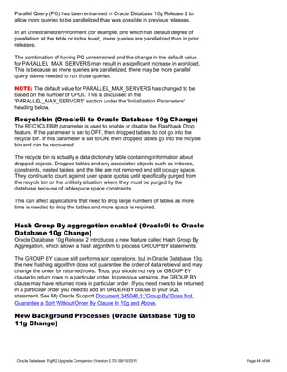 Parallel Query (PQ) has been enhanced in Oracle Database 10g Release 2 to
allow more queries to be parallelized than was possible in previous releases.

In an unrestrained environment (for example, one which has default degree of
parallelism at the table or index level), more queries are parallelized than in prior
releases.

The combination of having PQ unrestrained and the change in the default value
for PARALLEL_MAX_SERVERS may result in a significant increase in workload.
This is because as more queries are parallelized, there may be more parallel
query slaves needed to run those queries.

NOTE: The default value for PARALLEL_MAX_SERVERS has changed to be
based on the number of CPUs. This is discussed in the
'PARALLEL_MAX_SERVERS' section under the 'Initialization Parameters'
heading below.

Recyclebin (Oracle9i to Oracle Database 10g Change)
The RECYCLEBIN parameter is used to enable or disable the Flashback Drop
feature. If the parameter is set to OFF, then dropped tables do not go into the
recycle bin. If this parameter is set to ON, then dropped tables go into the recycle
bin and can be recovered.

The recycle bin is actually a data dictionary table containing information about
dropped objects. Dropped tables and any associated objects such as indexes,
constraints, nested tables, and the like are not removed and still occupy space.
They continue to count against user space quotas until specifically purged from
the recycle bin or the unlikely situation where they must be purged by the
database because of tablespace space constraints.

This can affect applications that need to drop large numbers of tables as more
time is needed to drop the tables and more space is required.


Hash Group By aggregation enabled (Oracle9i to Oracle
Database 10g Change)
Oracle Database 10g Release 2 introduces a new feature called Hash Group By
Aggregation, which allows a hash algorithm to process GROUP BY statements.

The GROUP BY clause still performs sort operations, but in Oracle Database 10g,
the new hashing algorithm does not guarantee the order of data retrieval and may
change the order for returned rows. Thus, you should not rely on GROUP BY
clause to return rows in a particular order. In previous versions, the GROUP BY
clause may have returned rows in particular order. If you need rows to be returned
in a particular order you need to add an ORDER BY clause to your SQL
statement. See My Oracle Support Document 345048.1: 'Group By' Does Not
Guarantee a Sort Without Order By Clause In 10g and Above.

New Background Processes (Oracle Database 10g to
11g Change)




Oracle Database 11gR2 Upgrade Companion (Version 2.70) 08/10/2011                       Page 44 of 94
 