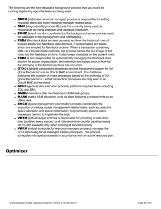 The following are the new database background process that you could be
running depending upon the features being used.

     q   DBRM (database resource manager) process is responsible for setting
         resource plans and other resource manager related tasks.
     q   DIA0 (diagnosability process 0) (only 0 is currently being used) is
         responsible for hang detection and deadlock resolution.
     q   EMNC (event monitor coordinator) is the background server process used
         for database event management and notifications.
     q   FBDA (flashback data archiver process) archives the historical rows of
         tracked tables into flashback data archives. Tracked tables are tables
         which are enabled for flashback archive. When a transaction containing
         DML on a tracked table commits, this process stores the pre-image of the
         rows into the flashback archive. It also keeps metadata on the current rows.
     q   FBDA is also responsible for automatically managing the flashback data
         archive for space, organization, and retention and keeps track of how far
         the archiving of tracked transactions has occurred.
     q   GTX0-j (global transaction) processes provide transparent support for XA
         global transactions in an Oracle RAC environment. The database
         autotunes the number of these processes based on the workload of XA
         global transactions. Global transaction processes are only seen in an
         Oracle RAC environment
     q   GEN0 (general task execution process) performs required tasks including
         SQL and DML
     q   GMON maintains disk membership in ASM disk groups.
     q   MARK marks ASM allocation units as stale following a missed write to an
         offline disk.
     q   SMCO (space management coordinator) process coordinates the
         execution of various space management related tasks, such as proactive
         space allocation and space reclamation. It dynamically spawns slave
         processes (Wnnn) to implement the task.
     q   VKTM (virtual keeper of time) is responsible for providing a wall-clock
         time (updated every second) and reference-time counter (updated every
         20 ms and available only when running at elevated priority
     q   VKRM (virtual scheduler for resource manager process) manages the
         CPU scheduling for all managed Oracle processes. The process
         schedules managed processes in accordance with an active resource plan.




Optimizer




 Oracle Database 11gR2 Upgrade Companion (Version 2.70) 08/10/2011                      Page 45 of 94
 