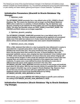 The following are some of the important behavior changes in the Optimizer and statistics areas        Notes
between Oracle9i and Oracle Database 11g. The optimizer development group focused predominately       q Document

on plan stability and faster statistic gathering techniques in Oracle Database 11g Release 2.         295819.1:
                                                                                                      Upgrading
                                                                                                      from 9i to
 Initialization Parameters (Oracle9i to Oracle Database 10g                                           10g -
 Change)                                                                                              Potential
          1. Optimizer_mode                                                                           Query
                                                                                                      Tuning
     The OPTIMIZER_MODE parameter has a new default value of ALL_ROWS in Oracle                       Related
     Database 10g. This means the Optimizer will no longer use Rule Based Optimizer                   Issues
     (RBO) when a table has no statistics. In Oracle Database 10g, the Optimizer uses                 q Upgrading

     dynamic sampling to get statistics for these tables and uses Cost Based Optimizer                from Oracle
     (CBO). The other two possible values are FIRST_ROWS_N and FIRST_ROWS. The                        Database 9i
     CHOOSE and RULE values are no longer supported.                                                  to 10g:
                                                                                                      What to
          2. Optimizer_dynamic_sampling                                                               expect from
                                                                                                      the
     The OPTIMIZER_DYNAMIC_SAMPLING parameter has a new default value of 2 in
                                                                                                      Optimizer
     Oracle Database 10g. This means dynamic sampling will be applied to all unanalyzed
     tables even if the table has indexes on it. It also means that twice the number of
     blocks will be use to calculate statistics than were used in Oracle9i databases.

          3. Optimizer_secure_view_merging

     When a SQL statement that refers to a view is parsed the view referenced in a query is
     expanded into a separate query block, which represents the view definition, and
     therefore the result of the view. The query transformer then merges the view query
     block into the query block that contains the view. In Oracle Database 10g a new
     parameter optimizer_secure_view_merging has been introduced. It has a default value
     of TRUE, which means the Optimizer will ensure that only views whose integrity will
     not change will be merged. In other words the optimizer will check to ensure that view
     merging does not violate any security intentions of the original view creator. For
     instances, if a query uses a user-defined functions that belong to a user who is
     different from the owner of the objects accessed in the view, then
     OPTIMIZER_SECURE_VIEW_MERGING prevents any kind of view merge and predicate
     push down for this query. With the new security checks it's possible that a view, which
     was merged in Oracle9i, may not be merged in Oracle Database 10g. However, if you
     do not have any security concerns with your application you can disable the
     additional checks and revert to the Oracle9i behavior by setting
     OPTIMIZER_SECURE_VIEW_MERGING to FALSE.

     Alternatively, you can grant MERGE ANY VIEW privilege to specific users and leave
     the setting of OPTIMIZER_SECURE_VIEW_MERGING to TRUE.

 Initialization Parameters (Oracle Database 10g to Oracle Database
 11g Change)




  Oracle Database 11gR2 Upgrade Companion (Version 2.70) 08/10/2011                               Page 46 of 94
 