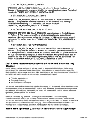 1. OPTIMIZER_USE_INVISIBLE_INDEXES

   OPTIMIZER_USE_INVISIBLE_INDEXES was introduced in Oracle Database 11g
   Release 1. This parameter enables or disables the use of invisible indexes. The default
   value for OPTIMIZER_USE_INVISIBLE_INDEXES is FALSE.

         2. OPTIMIZER_USE_PENDING_STATISTICS

   OPTIMIZER_USE_PENDING_STATISTICS was introduced in Oracle Database 11g
   Release 1. This parameter specifies whether or not the optimizer uses pending
   statistics when compiling SQL statements. The default value for
   OPTIMIZER_USE_PENDING_STATISTICS is FALSE.

         3. OPTIMIZER_CAPTURE_SQL_PLAN_BASELINES

   OPTIMIZER_CAPTURE_SQL_PLAN_BASELINES was introduced in Oracle Database
   11g Release 1. This parameter enables or disables the automatic recognition of
   repeatable SQL statements, as well as the generation of SQL plan baselines for such
   statements. The default value for OPTIMIZER_CAPTURE_SQL_PLAN_BASELINES is
   FALSE.

         4. OPTIMIZER_USE_SQL_PLAN_BASELINES

   OPTIMIZER_USE_SQL_PLAN_BASELINES was introduced in Oracle Database 11g
   Release 1. This parameter enables or disables the use of SQL plan baselines stored in
   SQL Management Base. When enabled, the optimizer looks for a SQL plan baseline for
   the SQL statement being compiled. If one is found in SQL Management Base, then the
   optimizer will cost each of the baseline plans and pick one with the lowest cost. The
   default value for OPTIMIZER_USE_SQL_PLAN_BASELINES is TRUE.

Cost Based Transformations (Oracle9i to Oracle Database 10g
Change)
Oracle transforms SQL statements using a variety of sophisticated techniques during query
optimization. The purpose of this phase of query optimization is to transform the original SQL
statement into a semantically equivalent SQL statement that can be processed more efficiently. In
Oracle9i, the following Optimizer transformation were heuristic based:

     q   Complex View Merging
     q   Subquery Unnesting
     q   Join Predicate Push Down

This means the transformations were applied to incoming SQL statements based on the structural
properties of the query: number of tables, types of joins and filters, presence of grouping clauses,
etc. However, the selectivity, cardinality, join order, and other related costs of various database
operations, were not taken into account.

In Oracle Database 10g Release 2, a new general framework for cost-based query
transformations was introduced, so these transformations are now cost-based transformation.
This means the queries are rewritten or transformed as they were before and its cost is estimated.
This process is repeated multiple times applying a new set of transformations each time. The
Optimizer then selects the best execution plan based on the one with the lowest cost.

Rule-Based Optimizer (Oracle9i to Oracle Database 10g Change)



Oracle Database 11gR2 Upgrade Companion (Version 2.70) 08/10/2011                                      Page 47 of 94
 