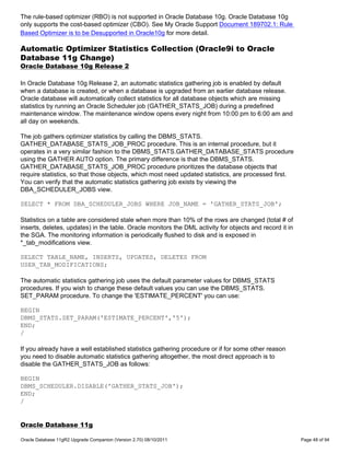 The rule-based optimizer (RBO) is not supported in Oracle Database 10g. Oracle Database 10g
only supports the cost-based optimizer (CBO). See My Oracle Support Document 189702.1: Rule
Based Optimizer is to be Desupported in Oracle10g for more detail.

Automatic Optimizer Statistics Collection (Oracle9i to Oracle
Database 11g Change)
Oracle Database 10g Release 2

In Oracle Database 10g Release 2, an automatic statistics gathering job is enabled by default
when a database is created, or when a database is upgraded from an earlier database release.
Oracle database will automatically collect statistics for all database objects which are missing
statistics by running an Oracle Scheduler job (GATHER_STATS_JOB) during a predefined
maintenance window. The maintenance window opens every night from 10:00 pm to 6:00 am and
all day on weekends.

The job gathers optimizer statistics by calling the DBMS_STATS.
GATHER_DATABASE_STATS_JOB_PROC procedure. This is an internal procedure, but it
operates in a very similar fashion to the DBMS_STATS.GATHER_DATABASE_STATS procedure
using the GATHER AUTO option. The primary difference is that the DBMS_STATS.
GATHER_DATABASE_STATS_JOB_PROC procedure prioritizes the database objects that
require statistics, so that those objects, which most need updated statistics, are processed first.
You can verify that the automatic statistics gathering job exists by viewing the
DBA_SCHEDULER_JOBS view.

SELECT * FROM DBA_SCHEDULER_JOBS WHERE JOB_NAME = 'GATHER_STATS_JOB';

Statistics on a table are considered stale when more than 10% of the rows are changed (total # of
inserts, deletes, updates) in the table. Oracle monitors the DML activity for objects and record it in
the SGA. The monitoring information is periodically flushed to disk and is exposed in
*_tab_modifications view.

SELECT TABLE_NAME, INSERTS, UPDATES, DELETES FROM
USER_TAB_MODIFICATIONS;

The automatic statistics gathering job uses the default parameter values for DBMS_STATS
procedures. If you wish to change these default values you can use the DBMS_STATS.
SET_PARAM procedure. To change the 'ESTIMATE_PERCENT' you can use:

BEGIN
DBMS_STATS.SET_PARAM('ESTIMATE_PERCENT','5');
END;
/

If you already have a well established statistics gathering procedure or if for some other reason
you need to disable automatic statistics gathering altogether, the most direct approach is to
disable the GATHER_STATS_JOB as follows:

BEGIN
DBMS_SCHEDULER.DISABLE('GATHER_STATS_JOB');
END;
/


Oracle Database 11g

Oracle Database 11gR2 Upgrade Companion (Version 2.70) 08/10/2011                                        Page 48 of 94
 