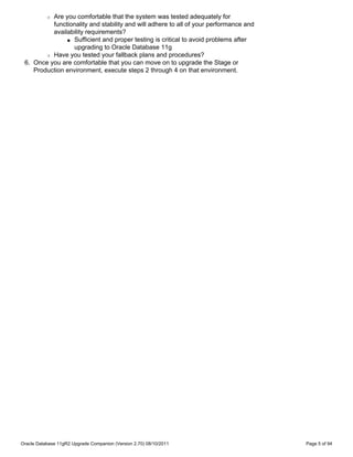 Are you comfortable that the system was tested adequately for
           r

          functionality and stability and will adhere to all of your performance and
          availability requirements?
               s Sufficient and proper testing is critical to avoid problems after

                 upgrading to Oracle Database 11g
        r Have you tested your fallback plans and procedures?

 6. Once you are comfortable that you can move on to upgrade the Stage or
    Production environment, execute steps 2 through 4 on that environment.




Oracle Database 11gR2 Upgrade Companion (Version 2.70) 08/10/2011                      Page 5 of 94
 