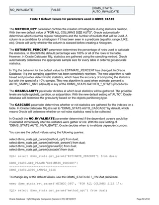 DBMS_STATS.
NO_INVALIDATE                           FALSE
                                                                    AUTO_INVALIDATE

                   Table 1 Default values for parameters used in DBMS_STATS


The METHOD_OPT parameter controls the creation of histograms during statistics creation.
With the new default value of "FOR ALL COLUMNS SIZE AUTO", Oracle automatically
determines which columns require histograms and the number of buckets that will be used. A
column is a candidate for a histogram if it has been seen in a predicate (equality, range, LIKE,
etc). Oracle will verify whether the column is skewed before creating a histogram.

The ESTIMATE_PERCENT parameter determines the percentage of rows used to calculate
the statistics. In Oracle9i the default percentage was 100% or all of the rows in the table.
However, in Oracle Database 10g, statistics are gathered using the sampling method. Oracle
automatically determines the appropriate sample size for every table in order to get accurate
statistics.

In 11g the behavior for the default value for ESTIMATE_PERCENT has changed. In Oracle
Database 11g the sampling algorithm has been completely rewritten. The new algorithm is hash
based and provides deterministic statistics, which have the accuracy of computing the statistics
but with the speed of a 10% sample. This new algorithm is used when estimate_percent is
AUTO_SAMPLE_SIZE (default) in any of the DBMS_STATS.GATHER_*_STATS procedures.

The GRANULARITY parameter dictates at which level statistics will be gathered. The possible
levels are table (global), partition, or subpartition. With the new default setting of "AUTO", Oracle
database will determine the granularity based on the objects partitioning type.

The CASCADE parameter determines whether or not statistics are gathered for the indexes on a
table. In Oracle Database 10g it is set to "DBMS_STATS.AUTO_CASCADE" by default, which
means Oracle will determine whether or not index statistics need to be collected.

In Oracle9i the NO_INVALIDATE parameter determined if the dependant cursors would be
invalidated immediately after the statistics were gather or not. With the new setting of
"DBMS_STATS.AUTO_INVALIDATE", Oracle decides when to invalidate dependent cursors.

You can see the default values using the following queries:

select dbms_stats.get_param('method_opt') from dual;
select dbms_stats.get_param('estimate_percent') from dual;
select dbms_stats.get_param('granularity') from dual;
select dbms_stats.get_param('cascade') from dual;

SQL> select dbms_stats.get_param('ESTIMATE_PERCENT') from dual;

DBMS_STATS.GET_PARAM('ESTIMATE_PERCENT')
---------------------------------------
DBMS_STATS.AUTO_SAMPLE_SIZE

To change any of the default values, use the DBMS_STATS.SET_PARAM procedure.

exec dbms_stats.set_param('METHOD_OPT', 'FOR ALL COLUMNS SIZE 1');

SQL> select dbms_stats.get_param('method_opt') from dual;

Oracle Database 11gR2 Upgrade Companion (Version 2.70) 08/10/2011                                       Page 50 of 94
 