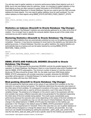 You will also need to gather statistics on dynamic performance tables (fixed objects) such as V
$SQL due to the new default value for optimizer_mode. It is important to gather statistics on the
fixed objects as they are often queried to supply information to STATSPACK and the new
Automatic Workload Repository in Oracle Database 10g and you need to give the CBO accurate
statistics for these objects. You only need to gather statistics once for each workload. You can
collect statistics on fixed objects using DBMS_STATS.GATHER_FIXED_OBJECT_STATS.

BEGIN
DBMS_STATS.GATHER_FIXED_OBJECT_STATS;
END;
/

Statistics on Indexes (Oracle9i to Oracle Database 10g Change)
In Oracle Database 10g Release 2 statistics are automatically gathered for an index at the time of
creation. You no longer have to specify the compute statistic clause as part of the create index
command as you did in earlier releases.

Restoring Statistics (Oracle9i to Oracle Database 10g Change)
When you gather statistics they are automatically published as soon as the gathering process has
completed. However, it may become necessary to revert back to the statistics you had before the
gathering process. In Oracle Database 10g when you gather statistics, the original statistics are
automatically kept as a backup and can be easily restored by running DBMS_STATS.
RESTORE_TABLE_STATS.

BEGIN
DBMS_STATS.RESTORE_TABLE_STATS('HR','EMPLOYEES');
END;
/

DBMS_STATS AND PARALLEL DEGREE (Oracle9i to Oracle
Database 10g Change)
In DBMS_STATS subprograms the parameter DEGREE controls the parallel degree for the
operation. In Oracle Database 10g Release 2 there is a new threshold value which Parallelism will
start for DBMS_STATS subprograms. The minimum number of slaves is 3 and the minimum
blocks per PX slave should be at least 1000. So, the table must have 3000 blocks before
DBMS_STATS subprograms will consider executing in parallel, otherwise the DEGREE
parameter will be ignored. In Oracle9i Release 2 or earlier there was no such restriction. This will
affect only tables with less than 3000 blocks.

Bind peeking (Oracle9i to Oracle Database 10g Change)
With bind peeking the Optimizer peeks at the values of user-defined bind variables on the first
execution of a query (during hard parse). The Optimizer determines the execution plan based on
the initial value of bind variables. On subsequent invocations of the query, no peeking takes place,
so the original execution plan is used by all future executions, even if the value of the bind
variables change. The presence of a histogram on the column used in the expression with the
bind variable may cause a different execution plan to be generated for the statement depending
the initial value of the bind variable being peeked. This could cause unpredictable query
performance because the execution plan varies depending on the values of the bind variables on
its first invocation. It is possible you may run into this issue in Oracle Database 10g due to the
change in the default behavior in DBMS_STATS (see the information on the method_opt
parameter in the "Changes in the default values for DBMS_STATS parameters" section) even
though you never experienced it in Oracle9i. If this is the case then you can re-gather statistics on
the table without histograms or change the default value of method_opt parameter. As a last
resort you can disable bind peeking by setting the parameter _optim_peek_user_binds to false.
Use the new dbms_stats.set_table_pref to set a specific value for the method_opt parameter. In
Oracle Database 11gR2 Upgrade Companion (Version 2.70) 08/10/2011                                       Page 52 of 94
 