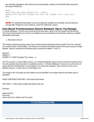 this example, histograms will continue to be automatically created on the SALES table except for
    the column PROD_ID.

    BEGIN
    DBMS_STATS.SET_TABLE_PREFS(('SH', 'SALES',
    METHOD_OPT=>'FOR ALL COLUMNS SIZE AUTO FOR COLUMNS SIZE 1 PROD_ID');
    END;
    /

    NOTE: For additional information on how the optimizer handles bind variables, see the behavior
    change titled "Adaptive Cursor Sharing" under the "Optimizer" section.

Cost Based Transformations (Oracle Database 10g to 11g Change)
In Oracle Database 11g three new enhancements have been made to the cost based transformations.
The three enhancements are turned on by default and are controlled by the optimizer_features_enabled
initialization parameter.

    q   Null aware anti join

This Feature optimizes queries which have a where clause predicate involving a NOT IN or ALL operator
on a column which is NULLABLE. This feature is to improve the performance of this type of query on large
dataset. Take for example the following query involving two tables T1 and T2,

SELECT ....
FROM T1
WHERE T1.x NOT IN (select T2.y where ....);

The T2.y column is a NULLABLE column, so in Oracle Database 10g we cannot unnest the subquery thus
the only possible execution plan is a cartesian product. In Oracle Database 11g we can use the new null
aware anit-join transformation, thus enabling us to unnest the subquery, which means we can use a
Nested Loop join, a Hash Join or a Sort Merge Join.

The usage of the null aware anti join feature can be identified in the explain plan by the follow type of
operators.

HASH JOIN RIGHT ANTI NA| <--NA means Null Aware

ANTI SNA | <- SNA means Single Null-Aware Anti-Join

Example

select count(*)
from emp
where mgr not in (select mgr from emp);


                                             11.1.0.7.0 Execution Plan




    Oracle Database 11gR2 Upgrade Companion (Version 2.70) 08/10/2011                                       Page 53 of 94
 