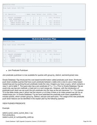 Execution Plan
----------------------------------------------------------
Plan hash value: 54517352


----------------------------------------------------------------------
| Id| Operation           | Name| Rows| Bytes| Cost (%CPU)| Time     |
----------------------------------------------------------------------
| 0 | SELECT STATEMENT    |     |   1 |    8 |     7 (15)| 00:00:01 |
| 1 | SORT AGGREGATE      |     |   1 |    8 |            |          |
|*2 |   HASH JOIN ANTI NA |     | 12 |    96 |     7 (15)| 00:00:01 |
| 3 |    TABLE ACCESS FULL| EMP | 14 |    56 |     3   (0)| 00:00:01 |
| 4 |    TABLE ACCESS FULL| EMP | 14 |    56 |     3   (0)| 00:00:01 |
----------------------------------------------------------------------




                                             10.2.0.4.0 Execution Plan
Execution Plan
----------------------------------------------------------
Plan hash value: 492197985


----------------------------------------------------------------------
| Id| Operation           | Name| Rows| Bytes| Cost (%CPU)| Time     |
----------------------------------------------------------------------
| 0 | SELECT STATEMENT    |     |   1 |    4 |    21   (0)| 00:00:01 |
| 1 | SORT AGGREGATE      |     |   1 |    4 |            |          |
|*2 |   FILTER            |     |     |      |            |          |
| 3 |    TABLE ACCESS FULL| EMP | 14 |    56 |     3   (0)| 00:00:01 |
|*4 |    TABLE ACCESS FULL| EMP |   2 |    8 |     3   (0)| 00:00:01 |
----------------------------------------------------------------------




    q   Join Predicate Pushdown

Join predicate pushdown is now available for queries with group-by, distinct, semi/anti-joined view.

Oracle Database 10g introduced the cost based transformation called predicate push down. Predicate
push down enables queries that have a join predicate between a table and a view to use a index based
nested loop join by pushing the join predicate inside the view. Imagine you have a query, which contains a
view V, and a table T. The query also has a join predicate of T.x = V.y. Prior to Oracle Database 10g we
could only use two join methods, a hash join or a sort merge join. However, with the introduction of
predicate push down we can push the join predicate into the view so the join becomes T.x = T2.y (where
T2 is the table inside view V which has the column y in it) then if there is an index present we can do an
nested loops join. In Oracle Database 11g we have extended the predicate push down capabilities to
include queries, which contain group by, distinct, anti-join and semi-joins. The usage of the new predicate
push down feature can be identified in the explain plan by the following operator

VIEW PUSHED PREDICATE

Example

select p.prod_name, p.prod_desc, v.qu
from products p,
(select s.prod_id, sum(quantity_sold) qu

    Oracle Database 11gR2 Upgrade Companion (Version 2.70) 08/10/2011                                    Page 54 of 94
 