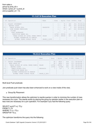 from sales s
group by prod_id) v
where v.prod_id = p.prod_id
and p.supplier_id = 12;


                                             11.1.0.7.0 Execution Plan
-------------------------------------------------------------------------------------------------
| Id| Operation                              | Name        | Rows | Bytes |Cost (%CPU)| Time    |
-------------------------------------------------------------------------------------------------
| 0 | SELECT STATEMENT                       |             |     1 |    78 | 420    (0)| 00:00:06
| 1 | NESTED LOOPS                           |             |     1 |    78 | 420    (0)| 00:00:06
|*2 |   TABLE ACCESS FULL                    | PRODUCTS    |     1 |    65 |    3   (0)| 00:00:01
| 3 |   VIEW PUSHED PREDICATE                |             |     1 |    13 | 417    (0)| 00:00:06
|*4 |    FILTER                              |             |       |       |           |        |
| 5 |     SORT AGGREGATE                     |             |     1 |     7 |           |        |
| 6 |      PARTITION RANGE ALL               |             | 12762 | 89334 | 417    (0)| 00:00:06
| 7 |       TABLE ACCESS BY LOCAL INDEX ROWID| SALES       | 12762 | 89334 | 417    (0)| 00:00:06
| 8 |        BITMAP CONVERSION TO ROWIDS     |             |       |       |           |        |
|*9 |         BITMAP INDEX SINGLE VALUE      | SALES_P_BIX |       |       |           |        |
-------------------------------------------------------------------------------------------------




                                               10.2.0.4 Execution Plan
------------------------------------------------------------------------------------------------
| Id| Operation                          | Name        | Rows | Bytes | Cost (%CPU)| Time      |
------------------------------------------------------------------------------------------------
| 0 | SELECT STATEMENT                   |             |    36 | 4824 |    424   (1)| 00:00:06 |
| 1 | HASH GROUP BY                      |             |    36 | 4824 |    424   (1)| 00:00:06 |
| 2 |   TABLE ACCESS BY LOCAL INDEX ROWID| SALES       | 12762 | 89334 |   422   (0)| 00:00:06 |
| 3 |    NESTED LOOPS                    |             | 12762 | 1670K|    422   (0)| 00:00:06 |
|*4 |     TABLE ACCESS FULL              | PRODUCTS    |     1 |   127 |     3   (0)| 00:00:01 |
| 5 |     PARTITION RANGE ALL            |             |       |       |            |          |
| 6 |      BITMAP CONVERSION TO ROWIDS   |             |       |       |            |          |
|*7 |       BITMAP INDEX SINGLE VALUE    | SALES_P_BIX |       |       |            |          |
------------------------------------------------------------------------------------------------




Multi level Push predicate

Join predicate push down has also been enhanced to work on a view inside of the view.

    q   Group By Placement

This new transformation allows the optimizer to rewrite queries in order to minimize the number of rows
necessary for a join. The rewrite works by placing the group by operator earlier in the execution plan so
less rows are necessary for a join operation. For example if you had the following query

SELECT sum(T1.x), T2.y
FROM T1,T2
WHERE T1.x = T2.z
GROUP BY T2.y;

The optimizer transforms the query into the following:

    Oracle Database 11gR2 Upgrade Companion (Version 2.70) 08/10/2011                                       Page 55 of 94
 