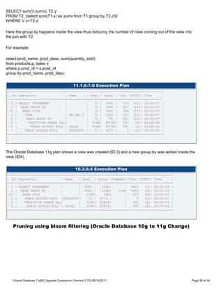 SELECT sum(V.sumv), T2.y
FROM T2, (select sum(T1.x) as sumv from T1 group by T2.z)V
WHERE V.z=T2.z;

Here the group by happens inside the view thus reducing the number of rows coming out of the view into
the join with T2.

For example:

select prod_name, prod_desc, sum(quantity_sold)
from products p, sales s
where p.prod_id = s.prod_id
group by prod_name, prod_desc;


                                             11.1.0.7.0 Execution Plan
---------------------------------------------------------------------------------
| Id| Operation               | Name     | Rows | Bytes | Cost (%CPU)| Time     |
---------------------------------------------------------------------------------
| 0 | SELECT STATEMENT        |          |   72 | 5400 |    557 (14)| 00:00:07 |
| 1 | HASH GROUP BY           |          |   72 | 5400 |    557 (14)| 00:00:07 |
|*2 |   HASH JOIN             |          |   72 | 5400 |    556 (13)| 00:00:07 |
| 3 |    VIEW                 | VW_GBC_5 |   72 | 1224 |    552 (13)| 00:00:07 |
| 4 |     HASH GROUP BY       |          |   72 |   792 |   552 (13)| 00:00:07 |
| 5 |      PARTITION RANGE ALL|          | 918K| 9870K|     497   (4)| 00:00:06 |
| 6 |       TABLE ACCESS FULL | SALES    | 918K| 9870K|     497   (4)| 00:00:06 |
| 7 |    TABLE ACCESS FULL    | PRODUCTS |   72 | 4176 |      3   (0)| 00:00:01 |
---------------------------------------------------------------------------------




The Oracle Database 11g plan shows a view was created (ID 3) and a new group by was added inside the
view (ID4).


                                               10.2.0.4 Execution Plan
--------------------------------------------------------------------------------------
| Id| Operation             | Name   | Rows | Bytes |TempSpc| Cost (%CPU)| Time      |
--------------------------------------------------------------------------------------
| 0 | SELECT STATEMENT      |        | 3565 |    226K|       | 5603    (2)| 00:01:08 |
| 1 | HASH GROUP BY         |        | 3565 |    226K|    67M| 5603    (2)| 00:01:08 |
|*2 |   HASH JOIN           |        |   918K|    56M|       |   507   (5)| 00:00:07 |
| 3 |    TABLE ACCESS FULL |PRODUCTS|     72 | 4176 |        |     3   (0)| 00:00:01 |
| 4 |    PARTITION RANGE ALL|        |   918K| 6281K|        |   497   (4)| 00:00:06 |
| 5 |     TABLE ACCESS FULL | SALES |    918K| 6281K|        |   497   (4)| 00:00:06 |
--------------------------------------------------------------------------------------




   Pruning using bloom filtering (Oracle Database 10g to 11g Change)




    Oracle Database 11gR2 Upgrade Companion (Version 2.70) 08/10/2011                                Page 56 of 94
 