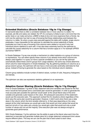 10.2.0.4 Execution Plan
-----------------------------------------------------------------------------
| Id | Operation           | Name   | Rows | Bytes | Cost (%CPU)| Time      |
-----------------------------------------------------------------------------
|   0 | SELECT STATEMENT   |        |    14 |    56 |     2 (50)| 00:00:01 |
|   1 | SORT UNIQUE NOSORT|         |    14 |    56 |     2 (50)| 00:00:01 |
|   2 |   INDEX FULL SCAN | PK_EMP |     14 |    56 |     1   (0)| 00:00:01 |
-----------------------------------------------------------------------------




Extended Statistics (Oracle Database 10g to 11g Change)
In real-world data there is often a correlation between two or more columns in a table. For
example, job title and salary are related; the VP of a company is likely to earn a lot more than the
janitor does or car make and price; a BMW is likely to be a lot more expensive than a Honda. Up
until now the optimizer has had no way of knowing that these relationships exist between the
columns in a table. So when a query was executed against the table with multiple, single column
predicates, it was impossible for the optimizer to calculate the correct selectivity of these
predicates as it had no way of knowing if the columns were related or not and it only had
individual column statistics to work with. It has also been extremely hard for the optimizer to
calculate the correct selectivity for a column that has a function apply to it. For example UPPER
(surname)='SMITH'.

In Oracle Database 11g we now provide a mechanism to collect statistics on a group of columns
or expressions. You can either specify these columns if you already know which columns are
always used together in a query (or have a special correlation) or you can let the optimizer
automatically detect these column groups from usage statistics, the same way Oracle determine
which columns need histograms in Oracle Database 10g. By gathering statistics on columns as a
group (column group), the optimizer will now have a more accurate cardinality estimates for that
group, instead of having to generate the value based on the individual column statistics.

Column group statistics include number of distinct values, number of nulls, frequency histograms
and density.

The optimizer can also use expression statistics gathered on an expression.


Adaptive Cursor Sharing (Oracle Database 10g to 11g Change)
Prior to Oracle Database 11g when a SQL statement with bind variables was issued for the first
time it would be hard parsed and a cost-based plan would be generated. In order to generate the
most accurate plan possible the optimizer would 'peek' at the actual literal value of the bind
variable and generate a plan based on this value. All subsequent executions of this statement
would use this execution plan. This approach worked fine for situations where regardless of the
bind value the same plan would be generated. However, it didn't work when there was a data
skew in the column which the bind variable referred to. In that case depending on the value
passed at the initial hard-parse you would get a plan that would suit most values that would be
past but not all or if you were very unlucky you would get a plan that would suit only a small
number of values and not suit the majority. One execution plan was not always enough to
guarantee good performance.

With Oracle Database 11g the optimizer has the ability to peek at the literal value each time the
statement is executed and generate multiple plans for a single statement subsequent bind values
require different plans. This way we can use the plan that is best suited to each value.
Oracle Database 11gR2 Upgrade Companion (Version 2.70) 08/10/2011                                      Page 58 of 94
 