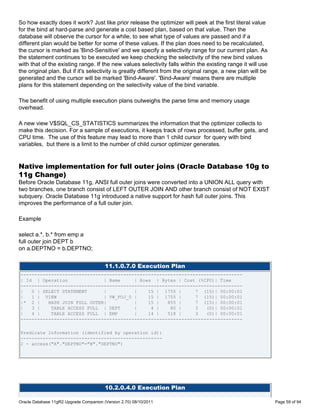 So how exactly does it work? Just like prior release the optimizer will peek at the first literal value
for the bind at hard-parse and generate a cost based plan, based on that value. Then the
database will observe the cursor for a while, to see what type of values are passed and if a
different plan would be better for some of these values. If the plan does need to be recalculated,
the cursor is marked as 'Bind-Sensitive' and we specify a selectivity range for our current plan. As
the statement continues to be executed we keep checking the selectivity of the new bind values
with that of the existing range. If the new values selectivity falls within the existing range it will use
the original plan. But if it's selectivity is greatly different from the original range, a new plan will be
generated and the cursor will be marked 'Bind-Aware'. 'Bind-Aware' means there are multiple
plans for this statement depending on the selectivity value of the bind variable.

The benefit of using multiple execution plans outweighs the parse time and memory usage
overhead.

A new view V$SQL_CS_STATISTICS summarizes the information that the optimizer collects to
make this decision. For a sample of executions, it keeps track of rows processed, buffer gets, and
CPU time. The use of this feature may lead to more than 1 child cursor for query with bind
variables, but there is a limit to the number of child cursor optimizer generates.


Native implementation for full outer joins (Oracle Database 10g to
11g Change)
Before Oracle Database 11g, ANSI full outer joins were converted into a UNION ALL query with
two branches, one branch consist of LEFT OUTER JOIN AND other branch consist of NOT EXIST
subquery. Oracle Database 11g introduced a native support for hash full outer joins. This
improves the performance of a full outer join.

Example

select a.*, b.* from emp a
full outer join DEPT b
on a.DEPTNO = b.DEPTNO;


                                         11.1.0.7.0 Execution Plan
--------------------------------------------------------------------------------
| Id | Operation              | Name     | Rows | Bytes | Cost (%CPU)| Time
--------------------------------------------------------------------------------
|   0 | SELECT STATEMENT      |          |    15 | 1755 |      7 (15)| 00:00:01
|   1 | VIEW                  | VW_FOJ_0 |    15 | 1755 |      7 (15)| 00:00:01
|* 2 |    HASH JOIN FULL OUTER|          |    15 |   855 |     7 (15)| 00:00:01
|   3 |    TABLE ACCESS FULL | DEPT      |     4 |    80 |     3   (0)| 00:00:01
|   4 |    TABLE ACCESS FULL | EMP       |    14 |   518 |     3   (0)| 00:00:01
--------------------------------------------------------------------------------

Predicate Information (identified by operation id):
---------------------------------------------------
2 - access("A"."DEPTNO"="B"."DEPTNO")




                                         10.2.0.4.0 Execution Plan

Oracle Database 11gR2 Upgrade Companion (Version 2.70) 08/10/2011                                             Page 59 of 94
 