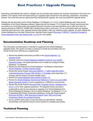 Best Practices > Upgrade Planning

Executing a well-defined plan helps to mitigate risk and provides clear backup and recovery procedures in the event of a
problem. The majority of the time spent during an upgrade project should be in the planning, preparation, and testing
phases. The more time that you spend planning and testing the upgrade, the more successful the upgrade will be.

Starting with the first patch set for Oracle Database 11g Release 2 (11.2.0.2), Oracle Database patch sets are full
installations of the Oracle Database software. Beginning with the release 11.2.0.2 patch set, Oracle recommends that
you perform an out-of-place patch set upgrade because it requires much less downtime and is safer as it does not
require patching an ORACLE_HOME that is already being used in production. For an out-of-place patch set upgrade,
install the patch set into a new, separate Oracle home location. After you install the patch upgrade, you then migrate the
Oracle Database from the older Oracle home. See My Oracle Support Document 1189783.1: Important Changes to
Oracle Database Patch Sets Starting With 11.2.0.2 for more details.



  Documentation Roadmap and Planning
  The information provided below is intended to supplement the Oracle Database
  Upgrade Guide. This section provides a roadmap to Oracle documentation that you
  should review when defining your upgrade plan.

       q   Review the detailed instructions provided in the Oracle Database 11g
           Upgrade Guide.
       q   Carefully review the Oracle Database Installation Guide for your specific
           Operating System; this guide describes how to install and configure Oracle
           Database 11g database.
       q   Review the new features for Oracle Database 11g Release 2 described in
           Oracle Database 11g New Features Guide
       q   Review My Oracle Support Document 884232.1: 11gR2 Install (Non-RAC):
           Understanding New Changes With All New 11.2 Installer which describes 11.2
           changes with the Oracle Universal Installer (OUI).
       q   Review the Oracle Database Administrator's Guide 11g.
       q   Review the Oracle Database Administrator Reference 11g for Linux and UNIX
           Based Operating Systems if you're upgrading in a UNIX/Linux environment.
       q   Review My Oracle Support Document 264.1:Upgrade Advisor: Database from
           9.2 to 11.2 for other upgrade assistance. The Upgrade Advisor provides a
           guided path to plan for and execute an upgrade of an Oracle Database from
           Oracle Database 9i Release 2 (9.2) to Oracle Database 11g Release 2 (11.2).
       q   If upgrading RAC/Oracle Clusterware databases, review My Oracle Support
           Document 810394.1: RAC Assurance Support Team: RAC and Oracle
           Clusterware Starter Kit and Best Practices
       q   As you perform each phase, ensure the steps are well defined, carefully
           documented, and note the amount of time required to complete each phase.



  Technical Planning


     Oracle Database 11gR2 Upgrade Companion (Version 2.70) 08/10/2011                                      Page 6 of 94
 