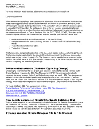 STALE_PERCENT 10
INCREMENTAL FALSE

For more details on these features, see the Oracle Database documentation set.

Comparing Statistics

When it comes to deploying a new application or application module it is standard practice to test
and tune the application in a test environment before it is moved to production. However, even
with testing it's possible that SQL statements in the application will have different execution plans
in production then they did on the test system. One of the key reasons an execution plan can
differ from one system to another (from test and production) is because the optimizer statistics on
each system are different. In Oracle Database 11g, the DIFF_TABLE_STATS_* function can be
used to compare statistics for a table from two different sources. The statistics can be from:

     q   A user statistics table and current statistics in the data dictionary
     q   A single user statistics table containing two sets of statistics that can be identified using
         statids
     q   Two different user statistics tables
     q   Two points in history

The function also compares the statistics of the dependent objects (indexes, columns, partitions).
The function displays statistics for the object(s) from both sources if the difference between the
statistics exceeds a certain threshold (%). The threshold can be specified as an argument to the
function; the default value is 10%. The statistics corresponding to the first source are used as the
basis for computing the differential percentage.


Stored outlines (Oracle Database 10g to 11g Change)
Oracle highly recommends the use of SQL plan baselines instead of the stored outlines. With
Oracle Database 11g using the SQL Plan Management (SPM) the optimizer automatically
manages plans and ensures that only verified or known plans are used. SQL Plan Management
allows controlled plan evolution by only using a new plan after it has been verified to perform
better than the current plan. You should also use SQL Plan Management as part of your upgrade
strategy. Please see the best practices section of this Upgrade Companion for more information.

For more details on SQL Plan Management review:
Oracle Database Performance Tuning Guide - Using SQL Plan Management
SQL Plan Management in Oracle Database 11g
Document.456518.1: SQL PLAN MANAGEMENT
Inside the Oracle Optimizer

New density calculation (Oracle9i to Oracle Database 10g)
There is a new algorithm to calculate density in Oracle Database 10g Release 2 when histograms
are present on the columns. This shows up in the 10053 traces as NewDensity. This will affect
cardinality ESTIMATE calculations. The NewDensity is not stored in the data dictionary. The old
density values are stored in data dictionary. NewDensity is calculated at run time.

Dynamic sampling (Oracle Database 10g to 11g Change)




Oracle Database 11gR2 Upgrade Companion (Version 2.70) 08/10/2011                                        Page 61 of 94
 