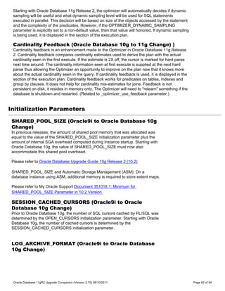 Starting with Oracle Database 11g Release 2, the optimizer will automatically decides if dynamic
 sampling will be useful and what dynamic sampling level will be used for SQL statements
 executed in parallel. This decision will be based on size of the objects accessed by the statement
 and the complexity of the predicates. However, if the OPTIMIZER_DYNAMIC_SAMPLING
 parameter is explicitly set to a non-default value, then that value will honored. If dynamic sampling
 is being used, it is displayed in the section of the execution plan.

 Cardinality Feedback (Oracle Database 10g to 11g Change) )
 Cardinality feedback is an enhancement made to the Optimizer in Oracle Database 11g Release
 2. Cardinality feedback compares cardinality estimates used to derive the plan with the actual
 cardinality seen in the first execute. If the estimate is 2X off, the cursor is marked for hard parse
 next time around. The cardinality information seen at first execute is supplied at the next hard
 parse thus allowing the Optimizer an opportunity to improve on the plan now that it knows more
 about the actual cardinality seen in the query. If cardinality feedback is used, it is displayed in the
 section of the execution plan. Cardinality feedback works for predicates on tables, indexes and
 group by clauses. It does not help for cardinality mis-estimates for joins. Feedback is not
 persistent on disk, it resides in memory only. The Optimizer will need to "relearn" something if the
 database is shutdown and restarted. (Related to _optimizer_use_feedback parameter.)


Initialization Parameters

 SHARED_POOL_SIZE (Oracle9i to Oracle Database 10g
 Change)
 In previous releases, the amount of shared pool memory that was allocated was
 equal to the value of the SHARED_POOL_SIZE initialization parameter plus the
 amount of internal SGA overhead computed during instance startup. Starting with
 Oracle Database 10g, the value of SHARED_POOL_SIZE must now also
 accommodate this shared pool overhead.

 Please refer to Oracle Database Upgrade Guide 10g Release 2 (10.2)

 SHARED_POOL_SIZE and Automatic Storage Management (ASM): On a
 database instance using ASM, additional memory is required to store extent maps.

 Please refer to My Oracle Support Document 351018.1: Minimum for
 SHARED_POOL_SIZE Parameter in 10.2 Version

 SESSION_CACHED_CURSORS (Oracle9i to Oracle
 Database 10g Change)
 Prior to Oracle Database 10g, the number of SQL cursors cached by PL/SQL was
 determined by the OPEN_CURSORS initialization parameter. Starting with Oracle
 Database 10g, the number of cached cursors is determined by the
 SESSION_CACHED_CURSORS initialization parameter.


 LOG_ARCHIVE_FORMAT (Oracle9i to Oracle Database
 10g Change)




 Oracle Database 11gR2 Upgrade Companion (Version 2.70) 08/10/2011                                         Page 62 of 94
 