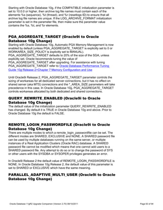 Starting with Oracle Database 10g, if the COMPATIBLE initialization parameter is
set to 10.0.0 or higher, then archive log file names must contain each of the
elements %s (sequence), %t (thread), and %r (resetlogs ID) to ensure that all
archive log file names are unique. If the LOG_ARCHIVE_FORMAT initialization
parameter is set in the parameter file, then make sure the parameter value
contains the %s, %t, and %r elements.


PGA_AGGREGATE_TARGET (Oracle9i to Oracle
Database 10g Change)
Starting with Oracle Database 10g, Automatic PGA Memory Management is now
enabled by default (unless PGA_AGGREGATE_TARGET is explicitly set to 0 or
WORKAREA_SIZE_POLICY is explicitly set to MANUAL).
PGA_AGGREGATE_TARGET defaults to 20% of the size of the SGA, unless
explicitly set. Oracle recommends tuning the value of
PGA_AGGREGATE_TARGET after upgrading. For assistance with tuning
PGA_AGGREGATE_TARGET refer to Oracle Database Performance Tuning
Guide 10g Release 2>Chapter 7 Memory Configuration and Use

Until Oracle9i Release 2, PGA_AGGREGATE_TARGET parameter controls the
sizing of workareas for all dedicated server connections, but it has no effect on
shared server (aka MTS) connections and the *_AREA_SIZE parameters will take
precedence in this case. In Oracle Database 10g, PGA_AGGREGATE_TARGET
controls workareas allocated by both dedicated and shared connections.

QUERY_REWRITE_ENABLED (Oracle9i to Oracle
Database 10g Change)
The default value of the initialization parameter QUERY_REWRITE_ENABLED
has changed. By default it is TRUE in Oracle Database 10g and above. Prior to
Oracle Database 10g the default is FALSE.


REMOTE_LOGIN_PASSWORDFILE (Oracle9i to Oracle
Database 10g Change)
There are multiple modes to which a remote_login_passwordfile can be set. The
different modes are SHARED, EXCLUSIVE and NONE. A SHARED password file
can be used by multiple databases running on the same server, or multiple
instances of a Real Application Clusters (Oracle RAC) database. A SHARED
password file cannot be modified which means that one cannot add users to a
SHARED password file. Any attempt to do so or to change the password of SYS
or other users with the SYSDBA or SYSOPER privileges generates an error.

In Oracle9i Release 2 the default value of REMOTE_LOGIN_PASSWORDFILE is
NONE. In Oracle Database 10g Release 2, the default value of this parameter is
set to SHARED or EXCLUSIVE which have the same meaning.

PARALLEL_ADAPTIVE_MULTI_USER (Oracle9i to Oracle
Database 10g Change)




Oracle Database 11gR2 Upgrade Companion (Version 2.70) 08/10/2011                   Page 63 of 94
 