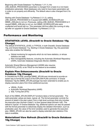 Beginning with Oracle Database 11g Release 1 (11.1), the
JOB_QUEUE_PROCESSES parameter is changed from a basic to a non-basic
initialization parameter. Most databases only need to have basic parameters set
in order to run properly and efficiently. The default value is also changed from 0 to
1000.

Starting with Oracle Database 11g Release 2 (11.2), setting
JOB_QUEUE_PROCESSES to 0 causes both DBMS_SCHEDULER and
DBMS_JOB jobs to not run. Previously, setting JOB_QUEUE_PROCESSES to 0
caused DBMS_JOB jobs to not run, but DBMS_SCHEDULER jobs were
unaffected and would still run. This parameter will thus affect the running of utlrp.
sql after an upgrade to Oracle Database 11g Release 2 (11.2)


Performance and Monitoring

STATISTICS_LEVEL (Oracle9i to Oracle Database 10g
Change)
The default STATISTICS_LEVEL is TYPICAL in both Oracle9i, Oracle Database
10g, and Oracle Database 11g. Starting in Oracle Database 10g, this parameter
value also enables the following:

     q   Global monitoring for segments which do not have statistics, or whose
         statistics are stale.
     q   New manageability features, including the Automatic Workload Repository
         (AWR), Automatic Database Diagnostic Monitor (ADDM).

Automatic Shared Memory Management (ASSM) also requires
STATISTICS_LEVEL to be TRUE for this feature to be enabled.

Explain Plan Enhancements (Oracle9i to Oracle
Database 10g Change)
In Oracle9i the PL/SQL package DBMS_XPLAN was introduced to provide an
easier way to format the output of the EXPLAIN PLAN command. In Oracle
Database 10g the DBMS_XPLAN package has been extended to enable you to
display execution plans from three additional sources:

     q   V$SQL_PLAN
     q   Automatic Workload Repository (AWR)
     q   SQL Tuning Set (STS)

Each of the DBMS_XPLAN.DISPLAY functions takes a format parameter. The
valid parameter values are basic, typical, all. The format parameter controls the
amount of detail in the plan output, from a high level summary that only includes
the execution plan (format=>'basic'), to finer grained detail (format=>'all'). The
default is 'typical'. In Oracle Database 10g, additional options can also be passed
with the format parameter to selectively display the detailed information, such as
predicates used, the value of the bind variables used to generate the execution
plan. DBMS_XPLAN can also be used to display extended plan statistics if the
data is available.

Materialized View Refresh (Oracle9i to Oracle Database
10g Change)

 Oracle Database 11gR2 Upgrade Companion (Version 2.70) 08/10/2011                      Page 65 of 94
 