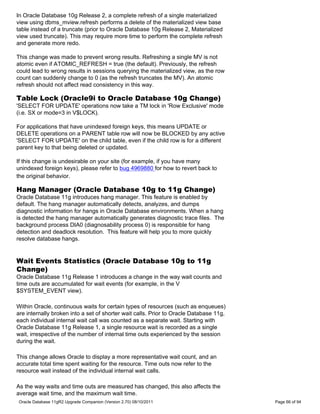 In Oracle Database 10g Release 2, a complete refresh of a single materialized
view using dbms_mview.refresh performs a delete of the materialized view base
table instead of a truncate (prior to Oracle Database 10g Release 2, Materialized
view used truncate). This may require more time to perform the complete refresh
and generate more redo.

This change was made to prevent wrong results. Refreshing a single MV is not
atomic even if ATOMIC_REFRESH = true (the default). Previously, the refresh
could lead to wrong results in sessions querying the materialized view, as the row
count can suddenly change to 0 (as the refresh truncates the MV). An atomic
refresh should not affect read consistency in this way.

Table Lock (Oracle9i to Oracle Database 10g Change)
'SELECT FOR UPDATE' operations now take a TM lock in 'Row Exclusive' mode
(i.e. SX or mode=3 in V$LOCK).

For applications that have unindexed foreign keys, this means UPDATE or
DELETE operations on a PARENT table row will now be BLOCKED by any active
'SELECT FOR UPDATE' on the child table, even if the child row is for a different
parent key to that being deleted or updated.

If this change is undesirable on your site (for example, if you have many
unindexed foreign keys), please refer to bug 4969880 for how to revert back to
the original behavior.

Hang Manager (Oracle Database 10g to 11g Change)
Oracle Database 11g introduces hang manager. This feature is enabled by
default. The hang manager automatically detects, analyzes, and dumps
diagnostic information for hangs in Oracle Database environments. When a hang
is detected the hang manager automatically generates diagnostic trace files. The
background process DIA0 (diagnosability process 0) is responsible for hang
detection and deadlock resolution. This feature will help you to more quickly
resolve database hangs.


Wait Events Statistics (Oracle Database 10g to 11g
Change)
Oracle Database 11g Release 1 introduces a change in the way wait counts and
time outs are accumulated for wait events (for example, in the V
$SYSTEM_EVENT view).

Within Oracle, continuous waits for certain types of resources (such as enqueues)
are internally broken into a set of shorter wait calls. Prior to Oracle Database 11g,
each individual internal wait call was counted as a separate wait. Starting with
Oracle Database 11g Release 1, a single resource wait is recorded as a single
wait, irrespective of the number of internal time outs experienced by the session
during the wait.

This change allows Oracle to display a more representative wait count, and an
accurate total time spent waiting for the resource. Time outs now refer to the
resource wait instead of the individual internal wait calls.

As the way waits and time outs are measured has changed, this also affects the
average wait time, and the maximum wait time.
Oracle Database 11gR2 Upgrade Companion (Version 2.70) 08/10/2011                       Page 66 of 94
 