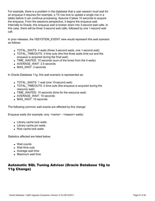 For example, there is a problem in the database that a user session must wait for
an enqueue it requires (for example, a TX row lock to update a single row in a
table) before it can continue processing. Assume it takes 10 seconds to acquire
the enqueue. From the sessions perspective, it begins the enqueue wait.
Internally to Oracle, this enqueue wait is broken down into 3-second wait calls. In
this case, there will be three 3-second wait calls, followed by one 1-second wait
call.

In prior releases, the V$SYSTEM_EVENT view would represent this wait scenario
as follows:

     q   TOTAL_WAITS: 4 waits (three 3-second waits, one 1-second wait)
     q   TOTAL_TIMEOUTS: 3 time outs (the first three waits time out and the
         enqueue is acquired during the final wait)
     q   TIME_WAITED: 10 seconds (sum of the times from the 4 waits)
     q   AVERAGE_WAIT: 2.5 seconds
     q   MAX_WAIT: 3 seconds

In Oracle Database 11g, this wait scenario is represented as:

     q   TOTAL_WAITS: 1 wait (one 10-second wait)
     q   TOTAL_TIMEOUTS: 0 time outs (the enqueue is acquired during the
         resource wait)
     q   TIME_WAITED: 10 seconds (time for the resource wait)
     q   AVERAGE_WAIT: 10 seconds
     q   MAX_WAIT: 10 seconds

The following common wait events are affected by this change:

Enqueue waits (for example, enq: <name> - <reason> waits)

     q   Library cache lock waits
     q   Library cache pin waits
     q   Row cache lock waits

Statistics affected are listed below:

     q   Wait counts
     q   Wait time outs
     q   Average wait time
     q   Maximum wait time


Automatic SQL Tuning Advisor (Oracle Database 10g to
11g Change)




Oracle Database 11gR2 Upgrade Companion (Version 2.70) 08/10/2011                     Page 67 of 94
 