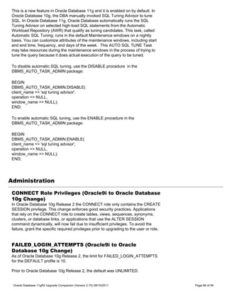 This is a new feature in Oracle Database 11g and it is enabled on by default. In
 Oracle Database 10g, the DBA manually invoked SQL Tuning Advisor to tune
 SQL. In Oracle Database 11g, Oracle Database automatically runs the SQL
 Tuning Advisor on selected high-load SQL statements from the Automatic
 Workload Repository (AWR) that qualify as tuning candidates. This task, called
 Automatic SQL Tuning, runs in the default Maintenance windows on a nightly
 basis. You can customize attributes of the maintenance windows, including start
 and end time, frequency, and days of the week. This AUTO SQL TUNE Task
 may take resources during the maintenance windows in the process of trying to
 tune the query because it does actual execution of the query to be tuned.

 To disable automatic SQL tuning, use the DISABLE procedure in the
 DBMS_AUTO_TASK_ADMIN package:

 BEGIN
 DBMS_AUTO_TASK_ADMIN.DISABLE(
 client_name => 'sql tuning advisor',
 operation => NULL,
 window_name => NULL);
 END;

 To enable automatic SQL tuning, use the ENABLE procedure in the
 DBMS_AUTO_TASK_ADMIN package:

 BEGIN
 DBMS_AUTO_TASK_ADMIN.ENABLE(
 client_name => 'sql tuning advisor',
 operation => NULL,
 window_name => NULL);
 END;




Administration

 CONNECT Role Privileges (Oracle9i to Oracle Database
 10g Change)
 In Oracle Database 10g Release 2 the CONNECT role only contains the CREATE
 SESSION privilege. This change enforces good security practices. Applications
 that rely on the CONNECT role to create tables, views, sequences, synonyms,
 clusters, or database links, or applications that use the ALTER SESSION
 command dynamically, will now fail due to insufficient privileges. To avoid the
 failure, grant the specific required privileges prior to upgrading to the user or role.


 FAILED_LOGIN_ATTEMPTS (Oracle9i to Oracle
 Database 10g Change)
 As of Oracle Database 10g Release 2, the limit for FAILED_LOGIN_ATTEMPTS
 for the DEFAULT profile is 10.

 Prior to Oracle Database 10g Release 2, the default was UNLIMITED.


 Oracle Database 11gR2 Upgrade Companion (Version 2.70) 08/10/2011                         Page 68 of 94
 