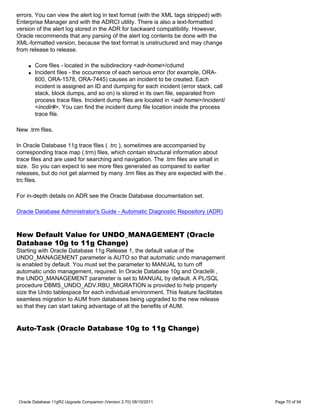 errors. You can view the alert log in text format (with the XML tags stripped) with
Enterprise Manager and with the ADRCI utility. There is also a text-formatted
version of the alert log stored in the ADR for backward compatibility. However,
Oracle recommends that any parsing of the alert log contents be done with the
XML-formatted version, because the text format is unstructured and may change
from release to release.

    q   Core files - located in the subdirectory <adr-home>/cdumd
    q   Incident files - the occurrence of each serious error (for example, ORA-
        600, ORA-1578, ORA-7445) causes an incident to be created. Each
        incident is assigned an ID and dumping for each incident (error stack, call
        stack, block dumps, and so on) is stored in its own file, separated from
        process trace files. Incident dump files are located in <adr home>/incident/
        <incdir#>. You can find the incident dump file location inside the process
        trace file.

New .trm files.

In Oracle Database 11g trace files ( .trc ), sometimes are accompanied by
corresponding trace map (.trm) files, which contain structural information about
trace files and are used for searching and navigation. The .trm files are small in
size. So you can expect to see more files generated as compared to earlier
releases, but do not get alarmed by many .trm files as they are expected with the .
trc files.

For in-depth details on ADR see the Oracle Database documentation set.

Oracle Database Administrator's Guide - Automatic Diagnostic Repository (ADR)



New Default Value for UNDO_MANAGEMENT (Oracle
Database 10g to 11g Change)
Starting with Oracle Database 11g Release 1, the default value of the
UNDO_MANAGEMENT parameter is AUTO so that automatic undo management
is enabled by default. You must set the parameter to MANUAL to turn off
automatic undo management, required. In Oracle Database 10g and Oracle9i ,
the UNDO_MANAGEMENT parameter is set to MANUAL by default. A PL/SQL
procedure DBMS_UNDO_ADV.RBU_MIGRATION is provided to help properly
size the Undo tablespace for each individual environment. This feature facilitates
seamless migration to AUM from databases being upgraded to the new release
so that they can start taking advantage of all the benefits of AUM.


Auto-Task (Oracle Database 10g to 11g Change)




Oracle Database 11gR2 Upgrade Companion (Version 2.70) 08/10/2011                      Page 70 of 94
 