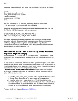 END;

To enable this maintenance task again, use the ENABLE procedure, as follows:

BEGIN
dbms_auto_task_admin.enable(
client_name => 'sql tuning advisor',
operation => NULL,
window_name => NULL);
END;

The task names to use for the client_name argument are listed in the
DBA_AUTOTASK_CLIENT database dictionary view.

To enable or disable all automated maintenance tasks for all windows, call the
ENABLE or DISABLE procedure with no arguments.

EXECUTE DBMS_AUTO_TASK_ADMIN.ENABLE;
EXECUTE DBMS_AUTO_TASK_ADMIN.DISABLE;

Automatic Maintenance Tasks Management is automatically enabled when
upgrading to Oracle Database 11g. If you disable either Optimizer Statistics
Gathering or Segment Advisor jobs in Oracle Database 10g, then the
corresponding Automatic Maintenance Tasks Management feature is disabled
after upgrading to Oracle Database 11g.


TIMESTAMP WITH TIME ZONE data (Oracle Database
11gR1 to 11gR2 Change)
Starting with the 11.2.0.2 patchset for Oracle Database 11g Release 2, a write
error to any data file will cause the database to perform a shutdown abort of the
instance.

In prior releases, I/O errors to datafiles not in the system tablespace would offline
the respective datafiles when the database is in archivelog mode. This behavior is
not always desirable. Some customers would prefer that the instance crash due to
a datafile write error. A new hidden parameter called
_datafile_write_errors_crash_instance has been introduced to control
whether the instance should crash on a write error or if the datafiles should be
taken offline on a write error.

    q   If _datafile_write_errors_crash_instance = TRUE (default) then any write to
        a datafile which fails due to an IO error causes an instance crash.
    q   If _datafile_write_errors_crash_instance = FALSE then the behavior
        reverts to the previous behavior (before this fix) such that a write error to a
        datafile offlines the file (provided the DB is in archivelog mode and the file
        is not in SYSTEM tablespace in which case the instance is aborted)

Also see My Oracle Support Document 7691270.8.




Oracle Database 11gR2 Upgrade Companion (Version 2.70) 08/10/2011                         Page 72 of 94
 