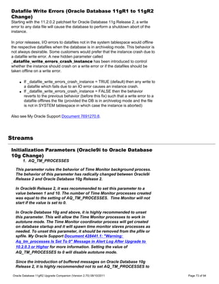 Datafile Write Errors (Oracle Database 11gR1 to 11gR2
Change)
Starting with the 11.2.0.2 patchset for Oracle Database 11g Release 2, a write
error to any data file will cause the database to perform a shutdown abort of the
instance.

In prior releases, I/O errors to datafiles not in the system tablespace would offline
the respective datafiles when the database is in archivelog mode. This behavior is
not always desirable. Some customers would prefer that the instance crash due to
a datafile write error. A new hidden parameter called
_datafile_write_errors_crash_instance has been introduced to control
whether the instance should crash on a write error or if the datafiles should be
taken offline on a write error.

     q   If _datafile_write_errors_crash_instance = TRUE (default) then any write to
         a datafile which fails due to an IO error causes an instance crash.
     q   If _datafile_write_errors_crash_instance = FALSE then the behavior
         reverts to the previous behavior (before this fix) such that a write error to a
         datafile offlines the file (provided the DB is in archivelog mode and the file
         is not in SYSTEM tablespace in which case the instance is aborted)

Also see My Oracle Support Document 7691270.8.




Streams

Initialization Parameters (Oracle9i to Oracle Database
10g Change)
         1. AQ_TM_PROCESSES

  This parameter rules the behavior of Time Monitor background process.
  The behavior of this parameter has radically changed between Oracle9i
  Release 2 and Oracle Database 10g Release 2.

  In Oracle9i Release 2, it was recommended to set this parameter to a
  value between 1 and 10. The number of Time Monitor processes created
  was equal to the setting of AQ_TM_PROCESSES. Time Monitor will not
  start if the value is set to 0.

  In Oracle Database 10g and above, it is highly recommended to unset
  this parameter. This will allow the Time Monitor processes to work in
  autotune mode. The Time Monitor coordinator process will get created
  on database startup and it will spawn time monitor slaves processes as
  needed. To unset this parameter, it should be removed from the pfile or
  spfile. My Oracle Support Document 428441.1: "Warning:
  Aq_tm_processes Is Set To 0" Message in Alert Log After Upgrade to
  10.2.0.3 or Higher for more information. Setting the value of
  AQ_TM_PROCESSES to 0 will disable autotune mode.

  Since the introduction of buffered messages on Oracle Database 10g
  Release 2, it is highly recommended not to set AQ_TM_PROCESSES to

 Oracle Database 11gR2 Upgrade Companion (Version 2.70) 08/10/2011                         Page 73 of 94
 
