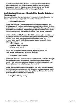 10, as this will disable the AQ time based operations on buffered
  messages leading to a situation where memory gets exhausted.
  Applications such as Oracle Streams, Oracle Alerts, and Oracle
  Datapump make use of the buffered messages feature.

Architectural Changes (Oracle9i to Oracle Database
10g Change)
Several architectural changes have been introduced in Oracle Database 10g
Release 2 and above, compared to release Oracle9i Release 2.
      1. Memory Management

  In Oracle9i Release 2 the memory used by Streams processes was
  directly acquired from the shared pool memory and by default Streams
  processes were able to consume up to 10% of the shared pool memory.
  It was possible to change the percentage of memory consumed in the
  shared pool by using the hidden parameter _first_spare_parameter.

  In Oracle Database 10g Release 2 and later releases, the memory used
  by Streams processes is reserved through the new parameter called
  streams_pool_size. The minimum recommended value for
  streams_pool_size is 200M. Streams pool is auto-tunable if the the
  following are set:
       q SGA_TARGET > 0

       q streams_pool_size=200M

       q shared_pool_size=0



  Due to this change hidden parameters _kghdsidx_count and
  _first_spare_parameter are no longer required.

      2. Automatic Flow Control

  In Oracle9i Release 2 it was recommended to create a job that through a
  procedure frequently monitors the consumption of messages in
  memory and stops the capture process to avoid excessive spill over.
  This mechanism was called manual flow control.

  In Oracle Database 10g and later releases, the flow control process is
  now internalized and automatic and does not require any setup. It will
  pause the capture to avoid excessive spill over. Manual flow control
  from earlier releases should be removed.

      3. LogMiner Checkpointing




Oracle Database 11gR2 Upgrade Companion (Version 2.70) 08/10/2011           Page 74 of 94
 