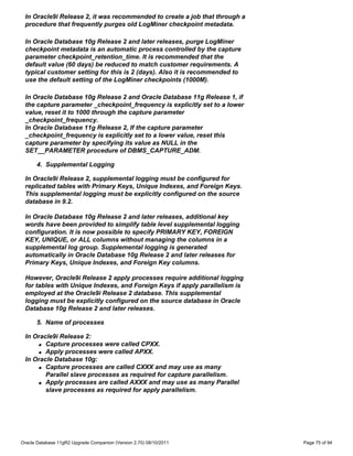 In Oracle9i Release 2, it was recommended to create a job that through a
 procedure that frequently purges old LogMiner checkpoint metadata.

 In Oracle Database 10g Release 2 and later releases, purge LogMiner
 checkpoint metadata is an automatic process controlled by the capture
 parameter checkpoint_retention_time. It is recommended that the
 default value (60 days) be reduced to match customer requirements. A
 typical customer setting for this is 2 (days). Also it is recommended to
 use the default setting of the LogMiner checkpoints (1000M).

 In Oracle Database 10g Release 2 and Oracle Database 11g Release 1, if
 the capture parameter _checkpoint_frequency is explicitly set to a lower
 value, reset it to 1000 through the capture parameter
 _checkpoint_frequency.
 In Oracle Database 11g Release 2, If the capture parameter
 _checkpoint_frequency is explicitly set to a lower value, reset this
 capture parameter by specifying its value as NULL in the
 SET__PARAMETER procedure of DBMS_CAPTURE_ADM.

      4. Supplemental Logging

 In Oracle9i Release 2, supplemental logging must be configured for
 replicated tables with Primary Keys, Unique Indexes, and Foreign Keys.
 This supplemental logging must be explicitly configured on the source
 database in 9.2.

 In Oracle Database 10g Release 2 and later releases, additional key
 words have been provided to simplify table level supplemental logging
 configuration. It is now possible to specify PRIMARY KEY, FOREIGN
 KEY, UNIQUE, or ALL columns without managing the columns in a
 supplemental log group. Supplemental logging is generated
 automatically in Oracle Database 10g Release 2 and later releases for
 Primary Keys, Unique Indexes, and Foreign Key columns.

 However, Oracle9i Release 2 apply processes require additional logging
 for tables with Unique Indexes, and Foreign Keys if apply parallelism is
 employed at the Oracle9i Release 2 database. This supplemental
 logging must be explicitly configured on the source database in Oracle
 Database 10g Release 2 and later releases.

      5. Name of processes

 In Oracle9i Release 2:
     q Capture processes were called CPXX.

     q Apply processes were called APXX.

 In Oracle Database 10g:
     q Capture processes are called CXXX and may use as many

        Parallel slave processes as required for capture parallelism.
     q Apply processes are called AXXX and may use as many Parallel

        slave processes as required for apply parallelism.




Oracle Database 11gR2 Upgrade Companion (Version 2.70) 08/10/2011           Page 75 of 94
 