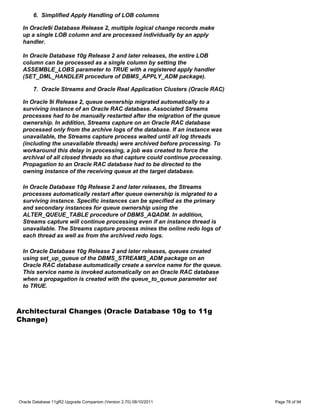 6. Simplified Apply Handling of LOB columns

 In Oracle9i Database Release 2, multiple logical change records make
 up a single LOB column and are processed individually by an apply
 handler.

 In Oracle Database 10g Release 2 and later releases, the entire LOB
 column can be processed as a single column by setting the
 ASSEMBLE_LOBS parameter to TRUE with a registered apply handler
 (SET_DML_HANDLER procedure of DBMS_APPLY_ADM package).

      7. Oracle Streams and Oracle Real Application Clusters (Oracle RAC)

 In Oracle 9i Release 2, queue ownership migrated automatically to a
 surviving instance of an Oracle RAC database. Associated Streams
 processes had to be manually restarted after the migration of the queue
 ownership. In addition, Streams capture on an Oracle RAC database
 processed only from the archive logs of the database. If an instance was
 unavailable, the Streams capture process waited until all log threads
 (including the unavailable threads) were archived before processing. To
 workaround this delay in processing, a job was created to force the
 archival of all closed threads so that capture could continue processing.
 Propagation to an Oracle RAC database had to be directed to the
 owning instance of the receiving queue at the target database.

 In Oracle Database 10g Release 2 and later releases, the Streams
 processes automatically restart after queue ownership is migrated to a
 surviving instance. Specific instances can be specified as the primary
 and secondary instances for queue ownership using the
 ALTER_QUEUE_TABLE procedure of DBMS_AQADM. In addition,
 Streams capture will continue processing even if an instance thread is
 unavailable. The Streams capture process mines the online redo logs of
 each thread as well as from the archived redo logs.

 In Oracle Database 10g Release 2 and later releases, queues created
 using set_up_queue of the DBMS_STREAMS_ADM package on an
 Oracle RAC database automatically create a service name for the queue.
 This service name is invoked automatically on an Oracle RAC database
 when a propagation is created with the queue_to_queue parameter set
 to TRUE.



Architectural Changes (Oracle Database 10g to 11g
Change)




Oracle Database 11gR2 Upgrade Companion (Version 2.70) 08/10/2011            Page 76 of 94
 