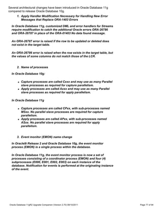 Several architectural changes have been introduced in Oracle Database 11g
compared to release Oracle Database 10g.
      1. Apply Handler Modification Necessary for Handling New Error
         Messages that Replace ORA-1403 Errors

  In Oracle Database 11g, customized DML and error handlers for Streams
  require modification to catch the additional Oracle errors ORA-26786
  and ORA-26787 in place of the ORA-01403 No data found message.

  An ORA-26787 error is raised if the row to be updated or deleted does
  not exist in the target table.

  An ORA-26786 error is raised when the row exists in the target table, but
  the values of some columns do not match those of the LCR.


      2. Name of processes

  In Oracle Database 10g:

       q   Capture processes are called Cxxx and may use as many Parallel
           slave processes as required for capture parallelism.
       q   Apply processes are called Axxx and may use as many Parallel
           slave processes as required for apply parallelism.

  In Oracle Database 11g

       q   Capture processes are called CPxx, with sub-processes named
           MSxx. No parallel slave processes are required for capture
           parallelism.
       q   Apply processes are called APxx, with sub-processes named
           ASxx. No parallel slave processes are required for apply
           parallelism.


      3. Event monitor (EMON) name change

  In Oracle9i Release 2 and Oracle Database 10g, the event monitor
  process (EMON) is a single process within the database.

  In Oracle Database 11g, the event monitor process is now a set of
  processes consisting of a coordinator process (EMON) and four (4)
  subprocesses (E000, E001, E002, E003) on each instance of the
  database. Notification for events is performed at the originating instance
  of the event.




Oracle Database 11gR2 Upgrade Companion (Version 2.70) 08/10/2011              Page 77 of 94
 