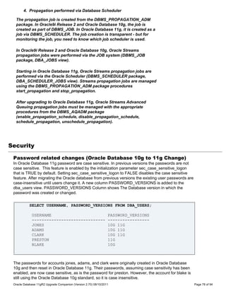 4. Propagation performed via Database Scheduler

  The propagation job is created from the DBMS_PROPAGATION_ADM
  package. In Oracle9i Release 2 and Oracle Database 10g, the job is
  created as part of DBMS_JOB. In Oracle Database 11g, it is created as a
  job via DBMS_SCHEDULER. The job creation is transparent - but for
  monitoring the job, you need to know which job scheduler is used.

  In Oracle9i Release 2 and Oracle Database 10g, Oracle Streams
  propagation jobs were performed via the JOB system (DBMS_JOB
  package, DBA_JOBS view).

  Starting in Oracle Database 11g, Oracle Streams propagation jobs are
  performed via the Oracle Scheduler (DBMS_SCHEDULER package,
  DBA_SCHEDULER_JOBS view). Streams propagation jobs are managed
  using the DBMS_PROPAGATION_ADM package procedures
  start_propagation and stop_propagation.

  After upgrading to Oracle Database 11g, Oracle Streams Advanced
  Queuing propagation jobs must be managed with the appropriate
  procedures from the DBMS_AQADM package
  (enable_propagation_schedule, disable_propagation_schedule,
  schedule_propagation, unschedule_propagation).




Security

 Password related changes (Oracle Database 10g to 11g Change)
 In Oracle Database 11g password are case sensitive. In previous versions the passwords are not
 case sensitive. This feature is enabled by the initialization parameter sec_case_sensitive_logon
 that is TRUE by default. Setting sec_case_sensitive_logon to FALSE disables the case sensitive
 feature. After migrating the Oracle database from previous versions the existing user passwords are
 case-insensitive until users change it. A new column PASSWORD_VERSIONS is added to the
 dba_users view. PASSWORD_VERSIONS Column shows The Database version in which the
 password was created or changed.


            SELECT USERNAME, PASSWORD_VERSIONS FROM DBA_USERS;

             USERNAME                                            PASSWORD_VERSIONS
             ------------------------------                      -----------------
             JONES                                               10G 11G
             ADAMS                                               10G 11G
             CLARK                                               10G 11G
             PRESTON                                             11G
             BLAKE                                               10G



 The passwords for accounts jones, adams, and clark were originally created in Oracle Database
 10g and then reset in Oracle Database 11g. Their passwords, assuming case sensitivity has been
 enabled, are now case sensitive, as is the password for preston. However, the account for blake is
 still using the Oracle Database 10g standard, so it is case insensitive.
 Oracle Database 11gR2 Upgrade Companion (Version 2.70) 08/10/2011                                     Page 78 of 94
 