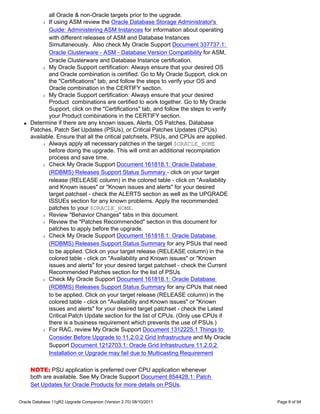 all Oracle & non-Oracle targets prior to the upgrade.
           r If using ASM review the Oracle Database Storage Administrator's
             Guide: Administering ASM Instances for information about operating
             with different releases of ASM and Database Instances
             Simultaneously. Also check My Oracle Support Document 337737.1:
             Oracle Clusterware - ASM - Database Version Compatibility for ASM,
             Oracle Clusterware and Database Instance certification.
           r My Oracle Support certification: Always ensure that your desired OS

             and Oracle combination is certified. Go to My Oracle Support, click on
             the "Certifications" tab, and follow the steps to verify your OS and
             Oracle combination in the CERTIFY section.
           r My Oracle Support certification: Always ensure that your desired

             Product combinations are certified to work together. Go to My Oracle
             Support, click on the "Certifications" tab, and follow the steps to verify
             your Product combinations in the CERTIFY section.
  q   Determine if there are any known issues, Alerts, OS Patches, Database
      Patches, Patch Set Updates (PSUs), or Critical Patches Updates (CPUs)
      available. Ensure that all the critical patchsets, PSUs, and CPUs are applied.
           r Always apply all necessary patches in the target $ORACLE_HOME

             before doing the upgrade. This will omit an additional recompilation
             process and save time.
           r Check My Oracle Support Document 161818.1: Oracle Database

             (RDBMS) Releases Support Status Summary - click on your target
             release (RELEASE column) in the colored table - click on "Availability
             and Known issues" or "Known issues and alerts" for your desired
             target patchset - check the ALERTS section as well as the UPGRADE
             ISSUEs section for any known problems. Apply the recommended
             patches to your $ORACLE_HOME.
           r Review "Behavior Changes" tabs in this document.

           r Review the "Patches Recommended" section in this document for

             patches to apply before the upgrade.
           r Check My Oracle Support Document 161818.1: Oracle Database

             (RDBMS) Releases Support Status Summary for any PSUs that need
             to be applied. Click on your target release (RELEASE column) in the
             colored table - click on "Availability and Known issues" or "Known
             issues and alerts" for your desired target patchset - check the Current
             Recommended Patches section for the list of PSUs.
           r Check My Oracle Support Document 161818.1: Oracle Database

             (RDBMS) Releases Support Status Summary for any CPUs that need
             to be applied. Click on your target release (RELEASE column) in the
             colored table - click on "Availability and Known issues" or "Known
             issues and alerts" for your desired target patchset - check the Latest
             Critical Patch Update section for the list of CPUs. (Only use CPUs if
             there is a business requirement which prevents the use of PSUs.)
           r For RAC, review My Oracle Support Document 1312225.1 Things to

             Consider Before Upgrade to 11.2.0.2 Grid Infrastructure and My Oracle
             Support Document 1212703.1: Oracle Grid Infrastructure 11.2.0.2
             Installation or Upgrade may fail due to Multicasting Requirement

      NOTE: PSU application is preferred over CPU application whenever
      both are available. See My Oracle Support Document 854428.1: Patch
      Set Updates for Oracle Products for more details on PSUs.

Oracle Database 11gR2 Upgrade Companion (Version 2.70) 08/10/2011                         Page 8 of 94
 