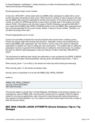 In Oracle Database 11g Release 1, Oracle introduces a number of enhancements to DBMS_SQL to
improve the security of the package:

Prevent guessing of open cursor numbers

A new error, ORA-29471, will be raised when any DBMS_SQL subprogram is called with a cursor
number that does not denote an open cursor. When the error is raised, an alert is issued to the alert
log and DBMS_SQL becomes inoperable for the life of the session. If the actual value for the cursor
number in a call to IS_OPEN does denote a cursor that is currently open in the session, the return
value is TRUE. If the actual is null, the return value is FALSE. Otherwise, you get the ORA-29471
error. Note that the DBMS_SQL.OPEN_CURSOR function is the only DBMS_SQL subprogram that
has no formal parameter for the cursor number. Rather, it returns a cursor number. Therefore, it is
not within the scope of the rules.

Prevent inappropriate use of a cursor

Cursors are now better protected from security breaches that subvert known, existing cursors.
Checks are always made when binding and executing. Optionally, checks may be performed for
every single DBMS_SQL subprogram call. The check is :current_user is the same on calling the
subprogram in question as it was on calling the most recent parse. The enabled roles on calling the
subprogram must be a superset of the enabled roles on calling the most recent parse. As is always
the case, for definer's right subprograms, roles are irrelevant. If either check fails, ORA-29470 is
raised.

The mechanism for defining when checks are performed is a new overload for the OPEN_CURSOR
subprogram which takes a formal parameter, security_level, with allowed values NULL, 1 and 2.

When security_level = 1 (or is NULL), the checks are made only when binding and executing.

When security_level = 2, the checks are always made.

security_level is a parameter is to be set with DBMS_SQL.OPEN_CURSOR

syntax is:


DBMS_SQL.OPEN_CURSOR (
security_level IN INTEGER)
RETURN INTEGER;


This security regime is stricter than in Oracle Database 10g Release 2 and previous releases. As a
consequence, users of DBMS_SQL may encounter runtime errors on upgrade. While the regime
makes for more secure applications, users may want to relax the security checks temporarily as
they migrate to Oracle Database 11g. If so, please consult with Oracle Support Services on steps to
relax the security checks.


SEC_MAX_FAILED_LOGIN_ATTEMPTS (Oracle Database 10g to 11g
Change)



Oracle Database 11gR2 Upgrade Companion (Version 2.70) 08/10/2011                                       Page 81 of 94
 