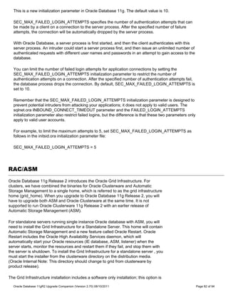 This is a new initialization parameter in Oracle Database 11g. The default value is 10.

  SEC_MAX_FAILED_LOGIN_ATTEMPTS specifies the number of authentication attempts that can
  be made by a client on a connection to the server process. After the specified number of failure
  attempts, the connection will be automatically dropped by the server process.

  With Oracle Database, a server process is first started, and then the client authenticates with this
  server process. An intruder could start a server process first, and then issue an unlimited number of
  authenticated requests with different user names and passwords in an attempt to gain access to the
  database.

  You can limit the number of failed login attempts for application connections by setting the
  SEC_MAX_FAILED_LOGIN_ATTEMPTS initialization parameter to restrict the number of
  authentication attempts on a connection. After the specified number of authentication attempts fail,
  the database process drops the connection. By default, SEC_MAX_FAILED_LOGIN_ATTEMPTS is
  set to 10.

  Remember that the SEC_MAX_FAILED_LOGIN_ATTEMPTS initialization parameter is designed to
  prevent potential intruders from attacking your applications; it does not apply to valid users. The
  sqlnet.ora INBOUND_CONNECT_TIMEOUT parameter and the FAILED_LOGIN_ATTEMPTS
  initialization parameter also restrict failed logins, but the difference is that these two parameters only
  apply to valid user accounts.

  For example, to limit the maximum attempts to 5, set SEC_MAX_FAILED_LOGIN_ATTEMPTS as
  follows in the initsid.ora initialization parameter file:

  SEC_MAX_FAILED_LOGIN_ATTEMPTS = 5




RAC/ASM
Oracle Database 11g Release 2 introduces the Oracle Grid Infrastructure. For
clusters, we have combined the binaries for Oracle Clusterware and Automatic
Storage Management to a single home, which is referred to as the grid infrastructure
home (grid_home). When you upgrade to Oracle Database 11g Release 2, you will
have to upgrade both ASM and Oracle Clusterware at the same time. It is not
supported to run Oracle Clusterware 11g Release 2 with an earlier release of
Automatic Storage Management (ASM).

For standalone servers running single instance Oracle database with ASM, you will
need to install the Grid Infrastructure for a Standalone Server. This home will contain
Automatic Storage Management and a new feature called Oracle Restart. Oracle
Restart includes the Oracle High Availability Services daemon, which will
automatically start your Oracle resources (IE database, ASM, listener) when the
server starts, monitor the resources and restart them if they fail, and stop them with
the server is shutdown. To install the Grid Infrastructure for a standalone server , you
must start the installer from the clusterware directory on the distribution media.
(Oracle Internal Note: This directory should change to grid from clusterware by
product release).

The Grid Infrastructure installation includes a software only installation; this option is

  Oracle Database 11gR2 Upgrade Companion (Version 2.70) 08/10/2011                                            Page 82 of 94
 