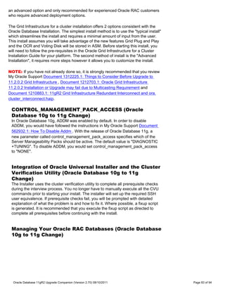 an advanced option and only recommended for experienced Oracle RAC customers
who require advanced deployment options.

The Grid Infrastructure for a cluster installation offers 2 options consistent with the
Oracle Database Installation. The simplest install method is to use the "typical install"
which streamlines the install and requires a minimal amount of input from the user.
This install assumes you will take advantage of the new features Grid Plug and Play
and the OCR and Voting Disk will be stored in ASM. Before starting this install, you
will need to follow the pre-requisites in the Oracle Grid Infrastructure for a Cluster
Installation Guide for your platform. The second method of install is the "Advanced
Installation", it requires more steps however it allows you to customize the install.

NOTE: If you have not already done so, it is strongly recommended that you review
My Oracle Support Document 1312225.1: Things to Consider Before Upgrade to
11.2.0.2 Grid Infrastructure , Document 1212703.1: Oracle Grid Infrastructure
11.2.0.2 Installation or Upgrade may fail due to Multicasting Requirement and
Document 1210883.1: 11gR2 Grid Infrastructure Redundant Interconnect and ora.
cluster_interconnect.haip.

 CONTROL_MANAGEMENT_PACK_ACCESS (Oracle
 Database 10g to 11g Change)
 In Oracle Database 10g, ADDM was enabled by default. In order to disable
 ADDM, you would have followed the instructions in My Oracle Support Document
 562932.1: How To Disable Addm . With the release of Oracle Database 11g, a
 new parameter called control_management_pack_access specifies which of the
 Server Manageability Packs should be active. The default value is "DIAGNOSTIC
 +TUNING". To disable ADDM, you would set control_management_pack_access
 to "NONE".


 Integration of Oracle Universal Installer and the Cluster
 Verification Utility (Oracle Database 10g to 11g
 Change)
 The Installer uses the cluster verification utility to complete all prerequisite checks
 during the interview process. You no longer have to manually execute all the CVU
 commands prior to starting your install. The installer will set up the required SSH
 user equivalence. If prerequisite checks fail, you will be prompted with detailed
 explanation of what the problem is and how to fix it. Where possible, a fixup script
 is generated. It is recommended that you execute the fixup script as directed to
 complete all prerequisites before continuing with the install.


 Managing Your Oracle RAC Databases (Oracle Database
 10g to 11g Change)




  Oracle Database 11gR2 Upgrade Companion (Version 2.70) 08/10/2011                         Page 83 of 94
 