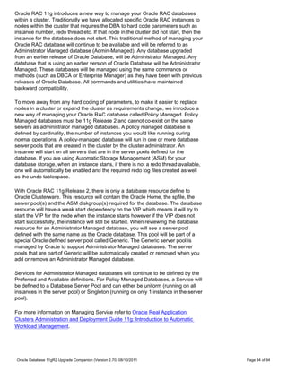 Oracle RAC 11g introduces a new way to manage your Oracle RAC databases
within a cluster. Traditionally we have allocated specific Oracle RAC instances to
nodes within the cluster that requires the DBA to hard code parameters such as
instance number, redo thread etc. If that node in the cluster did not start, then the
instance for the database does not start. This traditional method of managing your
Oracle RAC database will continue to be available and will be referred to as
Administrator Managed database (Admin-Managed). Any database upgraded
from an earlier release of Oracle Database, will be Administrator Managed. Any
database that is using an earlier version of Oracle Database will be Administrator
Managed. These databases will be managed using the same commands or
methods (such as DBCA or Enterprise Manager) as they have been with previous
releases of Oracle Database. All commands and utilities have maintained
backward compatibility.

To move away from any hard coding of parameters, to make it easier to replace
nodes in a cluster or expand the cluster as requirements change, we introduce a
new way of managing your Oracle RAC database called Policy Managed. Policy
Managed databases must be 11g Release 2 and cannot co-exist on the same
servers as administrator managed databases. A policy managed database is
defined by cardinality, the number of instances you would like running during
normal operations. A policy-managed database will run in one or more database
server pools that are created in the cluster by the cluster administrator. An
instance will start on all servers that are in the server pools defined for the
database. If you are using Automatic Storage Management (ASM) for your
database storage, when an instance starts, if there is not a redo thread available,
one will automatically be enabled and the required redo log files created as well
as the undo tablespace.

With Oracle RAC 11g Release 2, there is only a database resource define to
Oracle Clusterware. This resource will contain the Oracle Home, the spfile, the
server pool(s) and the ASM diskgroup(s) required for the database. The database
resource will have a weak start dependency on the VIP which means it will try to
start the VIP for the node when the instance starts however if the VIP does not
start successfully, the instance will still be started. When reviewing the database
resource for an Administrator Managed database, you will see a server pool
defined with the same name as the Oracle database. This pool will be part of a
special Oracle defined server pool called Generic. The Generic server pool is
managed by Oracle to support Administrator Managed databases. The server
pools that are part of Generic will be automatically created or removed when you
add or remove an Administrator Managed database.

Services for Administrator Managed databases will continue to be defined by the
Preferred and Available definitions. For Policy Managed Databases, a Service will
be defined to a Database Server Pool and can either be uniform (running on all
instances in the server pool) or Singleton (running on only 1 instance in the server
pool).

For more information on Managing Service refer to Oracle Real Application
Clusters Administration and Deployment Guide 11g: Introduction to Automatic
Workload Management.




Oracle Database 11gR2 Upgrade Companion (Version 2.70) 08/10/2011                       Page 84 of 94
 