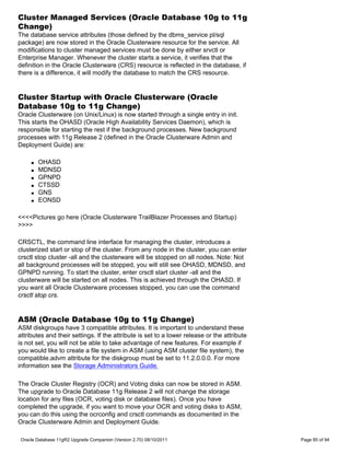 Cluster Managed Services (Oracle Database 10g to 11g
Change)
The database service attributes (those defined by the dbms_service pl/sql
package) are now stored in the Oracle Clusterware resource for the service. All
modifications to cluster managed services must be done by either srvctl or
Enterprise Manager. Whenever the cluster starts a service, it verifies that the
definition in the Oracle Clusterware (CRS) resource is reflected in the database, if
there is a difference, it will modify the database to match the CRS resource.


Cluster Startup with Oracle Clusterware (Oracle
Database 10g to 11g Change)
Oracle Clusterware (on Unix/Linux) is now started through a single entry in init.
This starts the OHASD (Oracle High Availability Services Daemon), which is
responsible for starting the rest if the background processes. New background
processes with 11g Release 2 (defined in the Oracle Clusterware Admin and
Deployment Guide) are:

     q   OHASD
     q   MDNSD
     q   GPNPD
     q   CTSSD
     q   GNS
     q   EONSD

<<<<Pictures go here (Oracle Clusterware TrailBlazer Processes and Startup)
>>>>

CRSCTL, the command line interface for managing the cluster, introduces a
clusterized start or stop of the cluster. From any node in the cluster, you can enter
crsctl stop cluster -all and the clusterware will be stopped on all nodes. Note: Not
all background processes will be stopped, you will still see OHASD, MDNSD, and
GPNPD running. To start the cluster, enter crsctl start cluster -all and the
clusterware will be started on all nodes. This is achieved through the OHASD. If
you want all Oracle Clusterware processes stopped, you can use the command
crsctl stop crs.


ASM (Oracle Database 10g to 11g Change)
ASM diskgroups have 3 compatible attributes. It is important to understand these
attributes and their settings. If the attribute is set to a lower release or the attribute
is not set, you will not be able to take advantage of new features. For example if
you would like to create a file system in ASM (using ASM cluster file system), the
compatible.advm attribute for the diskgroup must be set to 11.2.0.0.0. For more
information see the Storage Administrators Guide.

The Oracle Cluster Registry (OCR) and Voting disks can now be stored in ASM.
The upgrade to Oracle Database 11g Release 2 will not change the storage
location for any files (OCR, voting disk or database files). Once you have
completed the upgrade, if you want to move your OCR and voting disks to ASM,
you can do this using the ocrconfig and crsctl commands as documented in the
Oracle Clusterware Admin and Deployment Guide.

 Oracle Database 11gR2 Upgrade Companion (Version 2.70) 08/10/2011                           Page 85 of 94
 