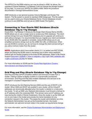The SPFILE for the ASM instance can now be stored in ASM. As above, the
upgrade to Oracle Database 11g Release 2 will not change the storage location
for any files. To move your SPFILE for ASM to ASM, follow the procedure
documented in Storage Administrators Guide.

ASM introduces a new general purpose Volume Manager and Cluster File
System. The file system is stored on standard ASM diskgroups. This file system
can be used to store your Oracle Database Home. Oracle Databases should
continue to use ASM files and not use an ASM Cluster File System.


Connecting to Your Oracle RAC Database (Oracle
Database 10g to 11g Change)
Oracle RAC 11g Release 2 introduces the Single Client Access Name (SCAN).
SCAN allows you to use a single name to access your RAC database. The client
connect strings from your Oracle RAC database prior to upgrade will continue to
work without changes. It is recommended that you migrate your client connections
to use SCAN after the upgrade is complete. Using SCAN allows you to use
simplified connection strings such as the JDBC thin URL or EZConnect. When
you use SCAN to connect, you do not have to change the client connect string if
you add or remove nodes from the cluster.

NOTE: Applications which have earlier clients (11.1 or earlier) are NOT SCAN
aware and listing the SCAN name in tnsnames.ora or other name resolution
method will not resolve properly to the three SCAN addresses. Refer to My Oracle
Support Document 1058646.1: How to integrate a 10g/11gR1 RAC database with
11gR2 clusterware (SCAN) for details.

For more information on SCAN see the Oracle Real Application Clusters
Administration and Deployment Guide.



Grid Plug and Play (Oracle Database 10g to 11g Change)
Grid Plug and Play (GPnP) simplifies addition and removal of nodes from a
cluster, making it easier to deploy clusters in a dynamically provisioned
environment. Grid Plug and Play also enables databases and services to be
managed in a location-independent manner.

GPnP introduces the Grid Naming Service (GNS) and the use of DHCP in the
cluster. When GNS and DHCP are enabled in your cluster, all the Virtual IP
addresses are dynamically allocated when the cluster is started or a node joins
the cluster. To set up GNS, your Network Administrator must forward a domain to
an IP address within the corporate DNS. This domain name and IP address are
input during the install or Oracle Clusterware. Once the cluster is up the GNS will
run on one node in the cluster and provide the name translation for any
connection request in the cluster. This eases the cluster administration as once
the Network Administrator has set up the forwarded domain, the cluster
administrator can add and remove nodes in the cluster as requirements change.

For more information, see the Oracle Clusterware Administration and Deployment
Guide.


Oracle Database 11gR2 Upgrade Companion (Version 2.70) 08/10/2011                     Page 86 of 94
 