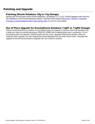 Patching and Upgrade

 Patching (Oracle Database 10g to 11g Change)
 Starting with the first patch set for Oracle Database 11g Release 2 (11.2.0.2), Oracle Database patch sets are
 full installations of the Oracle Database software. See My Oracle Support Document 1189783.1: Important
 Changes to Oracle Database Patch Sets Starting With 11.2.0.2 for more details.



 Out of Place Upgrade for Oracle(Oracle Database 11gR1 to 11gR2 Change)
 Oracle recommends that you perform an out-of-place patch set upgrade. It requires much less downtime and
 is safer as it does not require patching an ORACLE_HOME that is already being used in production. For an
 out-of-place patch set upgrade, install the patch set into a new, separate Oracle home location. After you
 install the patch upgrade, you then migrate the Oracle Database from the older Oracle home. The patch set
 upgrade is now the same process to upgrade from one version to another.




 Oracle Database 11gR2 Upgrade Companion (Version 2.70) 08/10/2011                                  Page 87 of 94
 