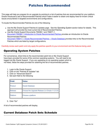 Patches Recommended

This page will help you prepare for an upgrade by pointing to a list of patches that are recommended for your platform.
Oracle introduced a set of Recommended Patches which make it easier to obtain and deploy fixes for known critical
issues encountered in targeted environments and configurations.

To locate the Recommended Patches do one of the following:

    q   Use the My Oracle Support Patches & Updates page. See the Operating System section below for details. This
        approach will provide the most current list of Recommended Patches.
    q   Use My Oracle Support Documents 756388.1 and 756671.1.
        Document 756388.1: Introduction to Oracle Recommended Patches provides an introduction to Oracle
        Recommended Patches
        Document 756671.1: Oracle Recommended Patches -- Oracle Database provides links to the Recommended
        Patches which are listed by target configurations.

Carefully review each patch and only apply the patches specific to your environment and the features being used.

  Operating System Patches
  For convenience, direct links to the recommended patch list on My Oracle Support
  have been provided for some of the common operating systems. You will need to be
  logged into My Oracle Support. If you are upgrading on an operating system which is
  not listed, follow the steps provided for obtaining the list of recommended patches.


        1.   Login to My Oracle Support
        2.   Click on the "Patches & Updates" tab
        3.   Click on "Advanced Search"
        4.   Set each field to the following:


             Field             Value

             Product           Oracle Database

             Release           Choose the Upgrade Release (i.e Oracle 11.2.0.X)

             Platform          Choose a platform


        5. Click "Go"

  A list of recommended patches will display.



  Current Database Patch Sets Schedule



     Oracle Database 11gR2 Upgrade Companion (Version 2.70) 08/10/2011                                    Page 88 of 94
 