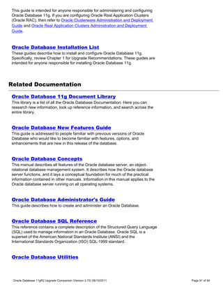 This guide is intended for anyone responsible for administering and configuring
Oracle Database 11g. If you are configuring Oracle Real Application Clusters
(Oracle RAC), then refer to Oracle Clusterware Administration and Deployment
Guide and Oracle Real Application Clusters Administration and Deployment
Guide.



Oracle Database Installation List
These guides describe how to install and configure Oracle Database 11g.
Specifically, review Chapter 1 for Upgrade Recommendations. These guides are
intended for anyone responsible for installing Oracle Database 11g.




Related Documentation

Oracle Database 11g Document Library
This library is a list of all the Oracle Database Documentation. Here you can
research new information, look up reference information, and search across the
entire library.


Oracle Database New Features Guide
This guide is addressed to people familiar with previous versions of Oracle
Database who would like to become familiar with features, options, and
enhancements that are new in this release of the database.


Oracle Database Concepts
This manual describes all features of the Oracle database server, an object-
relational database management system. It describes how the Oracle database
server functions, and it lays a conceptual foundation for much of the practical
information contained in other manuals. Information in this manual applies to the
Oracle database server running on all operating systems.


Oracle Database Administrator's Guide
This guide describes how to create and administer an Oracle Database.


Oracle Database SQL Reference
This reference contains a complete description of the Structured Query Language
(SQL) used to manage information in an Oracle Database. Oracle SQL is a
superset of the American National Standards Institute (ANSI) and the
International Standards Organization (ISO) SQL:1999 standard.


Oracle Database Utilities



 Oracle Database 11gR2 Upgrade Companion (Version 2.70) 08/10/2011                  Page 91 of 94
 