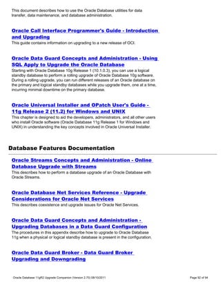 This document describes how to use the Oracle Database utilities for data
transfer, data maintenance, and database administration.


Oracle Call Interface Programmer's Guide - Introduction
and Upgrading
This guide contains information on upgrading to a new release of OCI.


Oracle Data Guard Concepts and Administration - Using
SQL Apply to Upgrade the Oracle Database
Starting with Oracle Database 10g Release 1 (10.1.0.3), you can use a logical
standby database to perform a rolling upgrade of Oracle Database 10g software.
During a rolling upgrade, you can run different releases of an Oracle database on
the primary and logical standby databases while you upgrade them, one at a time,
incurring minimal downtime on the primary database.


Oracle Universal Installer and OPatch User's Guide -
11g Release 2 (11.2) for Windows and UNIX
This chapter is designed to aid the developers, administrators, and all other users
who install Oracle software (Oracle Database 11g Release 1 for Windows and
UNIX) in understanding the key concepts involved in Oracle Universal Installer.




Database Features Documentation

Oracle Streams Concepts and Administration - Online
Database Upgrade with Streams
This describes how to perform a database upgrade of an Oracle Database with
Oracle Streams.


Oracle Database Net Services Reference - Upgrade
Considerations for Oracle Net Services
This describes coexistence and upgrade issues for Oracle Net Services.


Oracle Data Guard Concepts and Administration -
Upgrading Databases in a Data Guard Configuration
The procedures in this appendix describe how to upgrade to Oracle Database
11g when a physical or logical standby database is present in the configuration.


Oracle Data Guard Broker - Data Guard Broker
Upgrading and Downgrading


 Oracle Database 11gR2 Upgrade Companion (Version 2.70) 08/10/2011                    Page 92 of 94
 