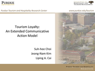 Purdue Tourism and Hospitality Research Center      www.purdue.edu/tourism




          Tourism Loyalty:
    An Extended Communicative
           Action Model


                                Suh-hee Choi
                              Jeong-Nam Kim
                                 Liping A. Cai

                                                 PURDUE TOURISM AND HOSPITALITY
                                                                 RESEARCH CENTER
 