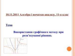 10.11.2011 Алгебра і початки аналазу, 11-а клас
Тема
Використання графічного методу при
розв’язуванні рівнянь

 