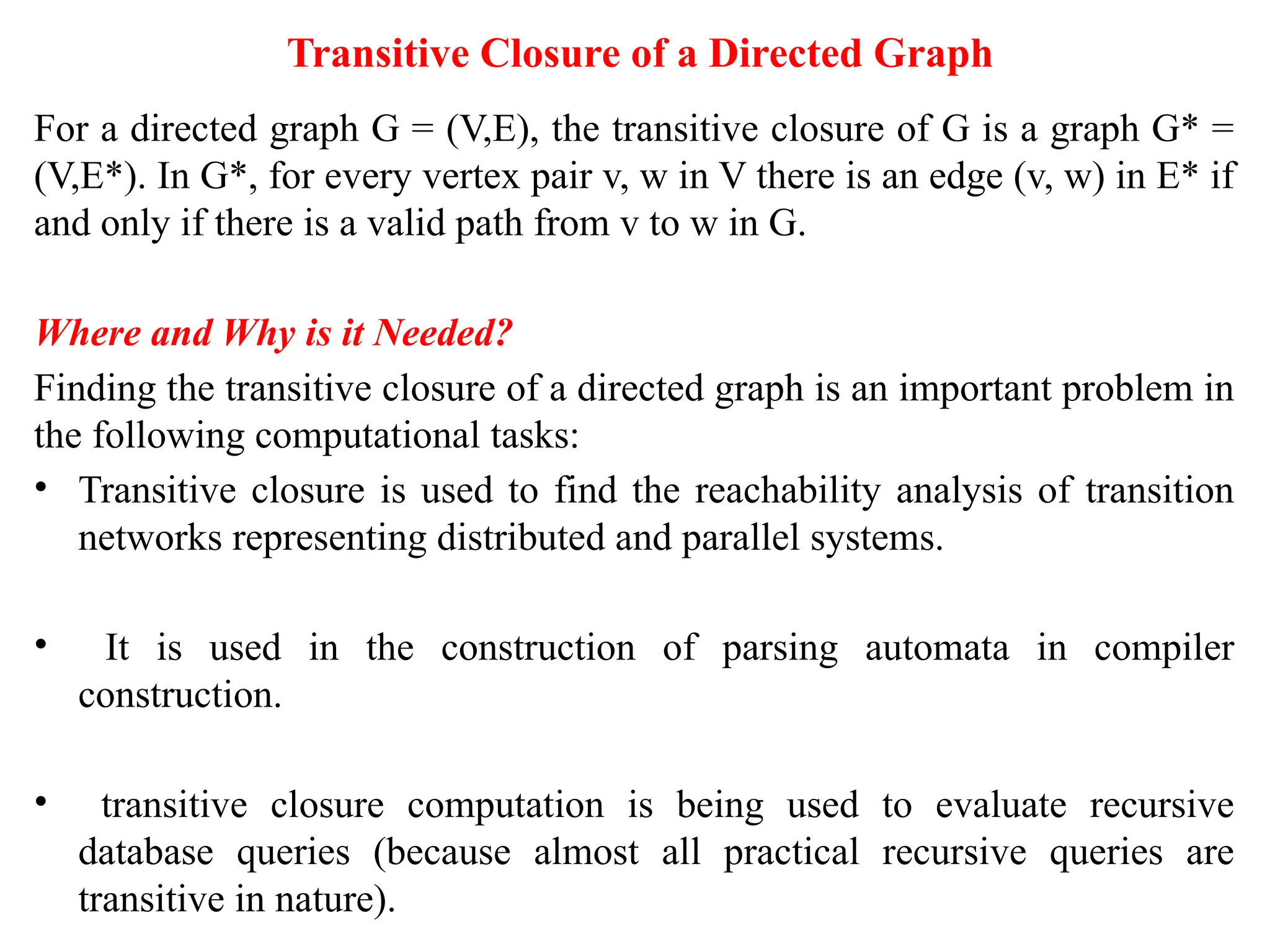 Transitive Closure of a Directed Graph
For a directed graph G = (V,E), the transitive closure of G is a graph G* =
(V,E*). In G*, for every vertex pair v, w in V there is an edge (v, w) in E* if
and only if there is a valid path from v to w in G.
Where and Why is it Needed?
Finding the transitive closure of a directed graph is an important problem in
the following computational tasks:
• Transitive closure is used to find the reachability analysis of transition
networks representing distributed and parallel systems.
• It is used in the construction of parsing automata in compiler
construction.
• transitive closure computation is being used to evaluate recursive
database queries (because almost all practical recursive queries are
transitive in nature).
 