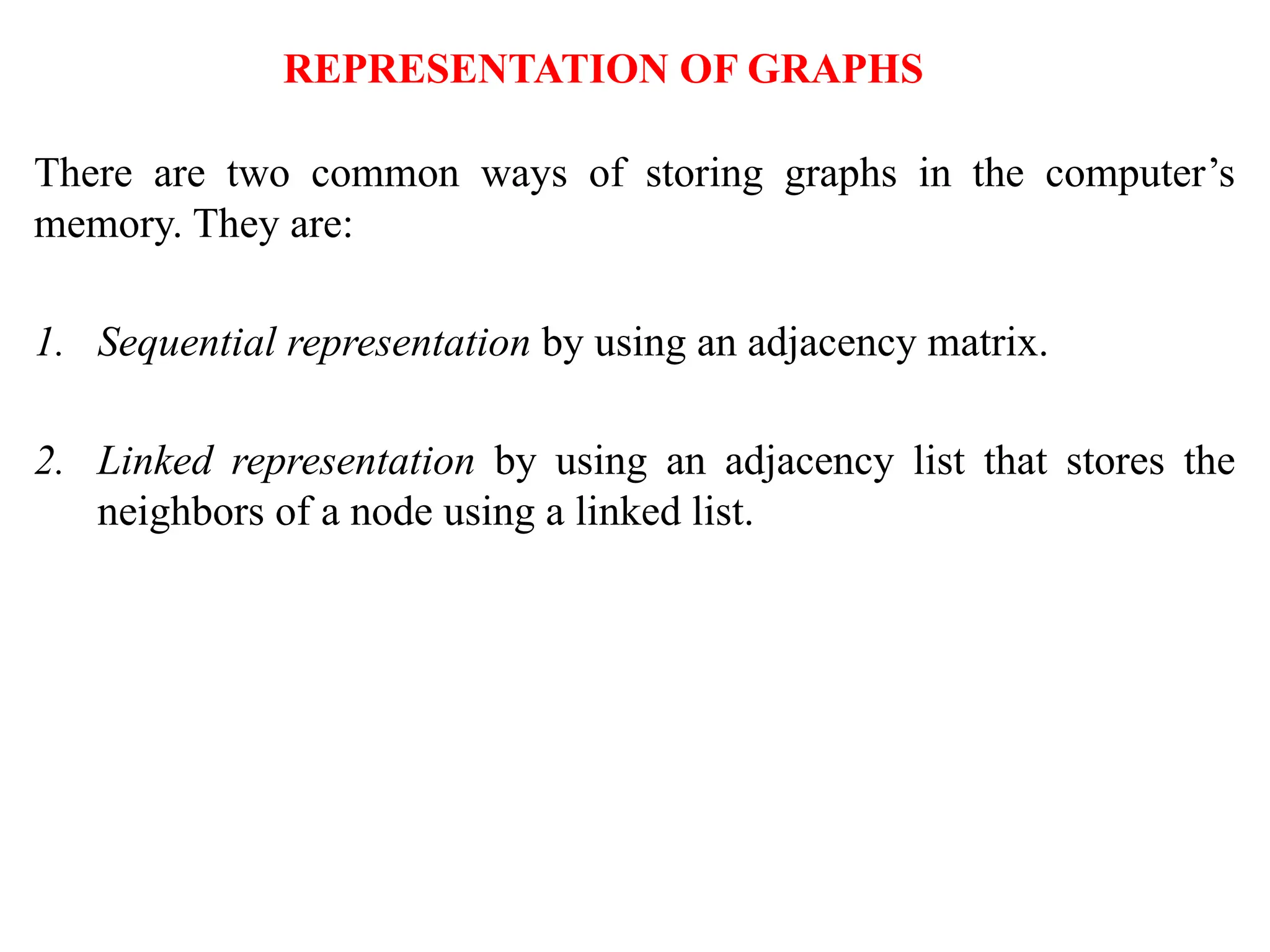 REPRESENTATION OF GRAPHS
There are two common ways of storing graphs in the computer’s
memory. They are:
1. Sequential representation by using an adjacency matrix.
2. Linked representation by using an adjacency list that stores the
neighbors of a node using a linked list.
 